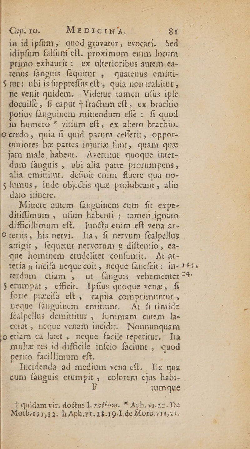 | idipfüm falfuná eft. proximum enim locum | primo exhaurit: ex ulterioribus autem ea- tenus fanguis fequitur , quatenus emitti- $ tur: ubi is fappreffas eft, quia non trahitur , ne venit quidem. . Videtur tamen ufus ipfe docuifle, fi caput 1 fra&amp;um eft, ex brachio |, potius fanguinem mitrendum effe : fi quod | Jn humero * vitium eft, ex altero brachio. dine. quia fi quid pazum cefferit, oppor- | tuniores ha partes iujuriz funt, quam quz jam male habent. Avertitar. quoque inter- | dum íanguis , ubi alia parte prorumpens, alia emittitur. definit enim. fluere qua no- $ lumus, inde objectis quz. prohibeant , alio dato itinere. B. | Mitere autem. fanguinem cum fit. expe- difficillimum eft. Juncta enim eft vena ar- Oterüs, his nervi. Lia, fi nervum fcalpellus attigit ,. fequetur nervorum 8 diftentio, ca- que hominem crudeliter confumit. — At ar- | teria h incifa neque coit , neque fanefcit: in- | terdum edam , ut fanguis vehementer |$erumpat , efficit. Ipíus quoque venz, fi | forte przcifà eft , capita comprimuntur , | neque fanguinem emittunt. At fi timide | fcalpellus demittitur ,| fummam cutem la- | cerat , neque venam incidi... Nonnunquam oectam ca latet ,. neque facile reperitur. Ita multz res id difhcile infcio faciunt ,, quod perito facillimum eft. Iücidenda ad medium vena cft. Ex qua cum anguis erumpit , colorem ejus habi- F tumque T quidam vir. do&amp;us 1. tactum. * Aph.vi.22. De Morbii1,32. h Aph.vr. 18.19.1.de Morb.v1521. 183, 24.