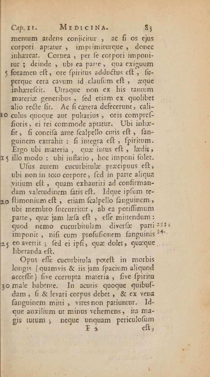 mentum ardens conjicitur , ac fi os ejus corpori aptatur , imprmiturque , donec inhzreat. Cornea , per fe corpori g1mponi- tur; deinde , ubi ea par'e,. qua exiguum $ foramen cft, ore fpiritus adductus eft, fu- perque cera cavum id claufum eft , &amp;que | inhzrefcit. Utraque non ex his tantum materis generibus , fed etam ex quolibet | alio recte fit. Ac fi cetera defecerunt; cali- IO culus quoque aut pulrarius ; oris compref- | fioris, ei rei commode aptatur. Ubi inhz- fit, fi concifa ante fcalpello cutis eft, fan- guinem extrahit : fi integra eft , fpiritum. Ergo ubi materia, quz intus eft ,. 1edir; 11$ illomodo : ubi inflauo , hoc imponi folet. Ufus autem cucurbitole przcipuus eft, ubi non in toto corpore, fcd in parte aliqua viuum eft , quat exhauriri ad confirman- dam valetudinem fatis eft. Idque ipfum te- 20 flimonium eft , etiam fcalpello fanguinem , | ubi membro fuccurriiur , ab ea pouffimum || parte, qux jam lafa eft ,. effe mittendum: | Quod nemo cucurbitulam — diverfz parti |, Amponit, nifi cum profüfionem fanguinis | | 1 vo t | — liberanda eft. | Opus effe cucurbitula. poteft in morbis longis (quamvis &amp; iis jam fpacium aliquod acceffit) five corrupta materia ;. five fpiritu 30 male habente. In acutis quoque quibuf- | dam, fi &amp;levari corpus debet ,. &amp; ex vena | fangeinem mitti, viresnon patiuntur. Id- | que auxilium ut minus vehemens, ita ina- gis tutum ; meque unquam periculofum : E á eft; 3 4 $5 *.