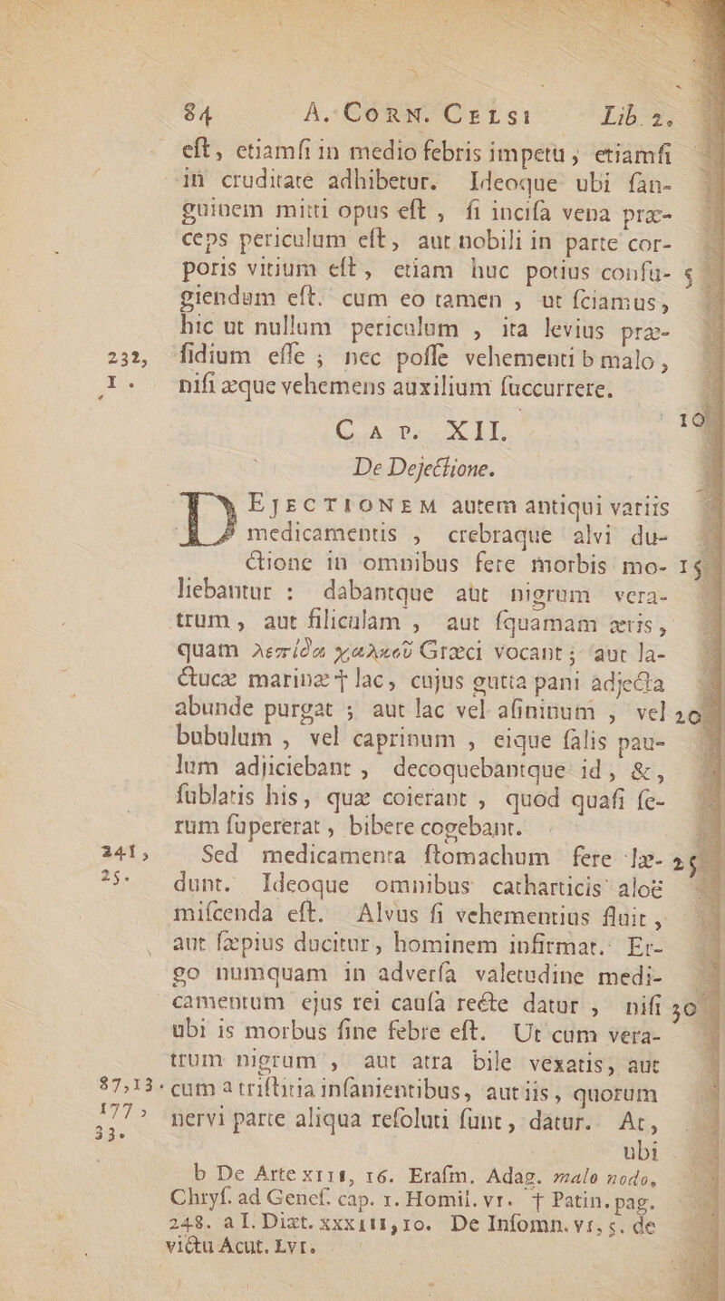 252, 241; 87,13. 177 » 33. 84 A. ConNw. Crrsi Lib.2. eft, ctiamíi in medio febris impetu; etiamfi in crudiare adhibetur. Ideoque. ubi fàn- guinem mitti opus eft , fi incifa vena pra- ceps periculum eft, aut nobili in parte cor- poris vinum eft, etiam huc potius confu- giendam eft. cum eo tamen ,. ut fciamus, hic ut nullum. pericalom , ita levius pra- fidium effe ; nec poffe vehementi b malo, nifi zque vehemens auxilium füccurrere. (uA DS UM ET. De Dejetiione. EJECTIONEM autem antiqui variis ' medicaments , crebraque alvi du- Girone in omnibus fere morbis mo- lebantur : dabantque aut nigrum vcra- quatn Aezióa x;aAaxe9 Greci vocant aut la- &amp;ucz marinz T lac, cujus gutta pani adjecta abunde purgat ; aut lac vel. afininum , vel bubulum , vel caprinum , eique falis pau- lum adijiciebant , decoquebantque: id, &amp;, fublaris his, qua coierant , quod quafi fe- rum füpererat bibere cogebant. Sed medicamenra ftomachum | fere 1» dunt. Ideoque omnibus catharticis alo mifcenda eft. — Alvus fi vehementius fluit , aut fzepius ducitur, hominem infirmat.: Er- £o numquam in adverfa valetudine medi- camentum ejus rei caufa recte datur , nifi ubi is morbus fine febre eft. Ut cum vera- trum nigrum , aut atra bile vexatis, aut cum 2 triftiria infanientibus, autiis, quorum nervi parte aliqua refoluti fünt , datur... At, ubi b De Arte x111, 16. Erafm. Adag. alo nodo, Chryf. ad Gencf. cap. x. Homil. vr. T Patin. pag. 248. a I. Dixt. xxx111,10.. De Infomn. vt, s. de E m f |H D nu | I 20