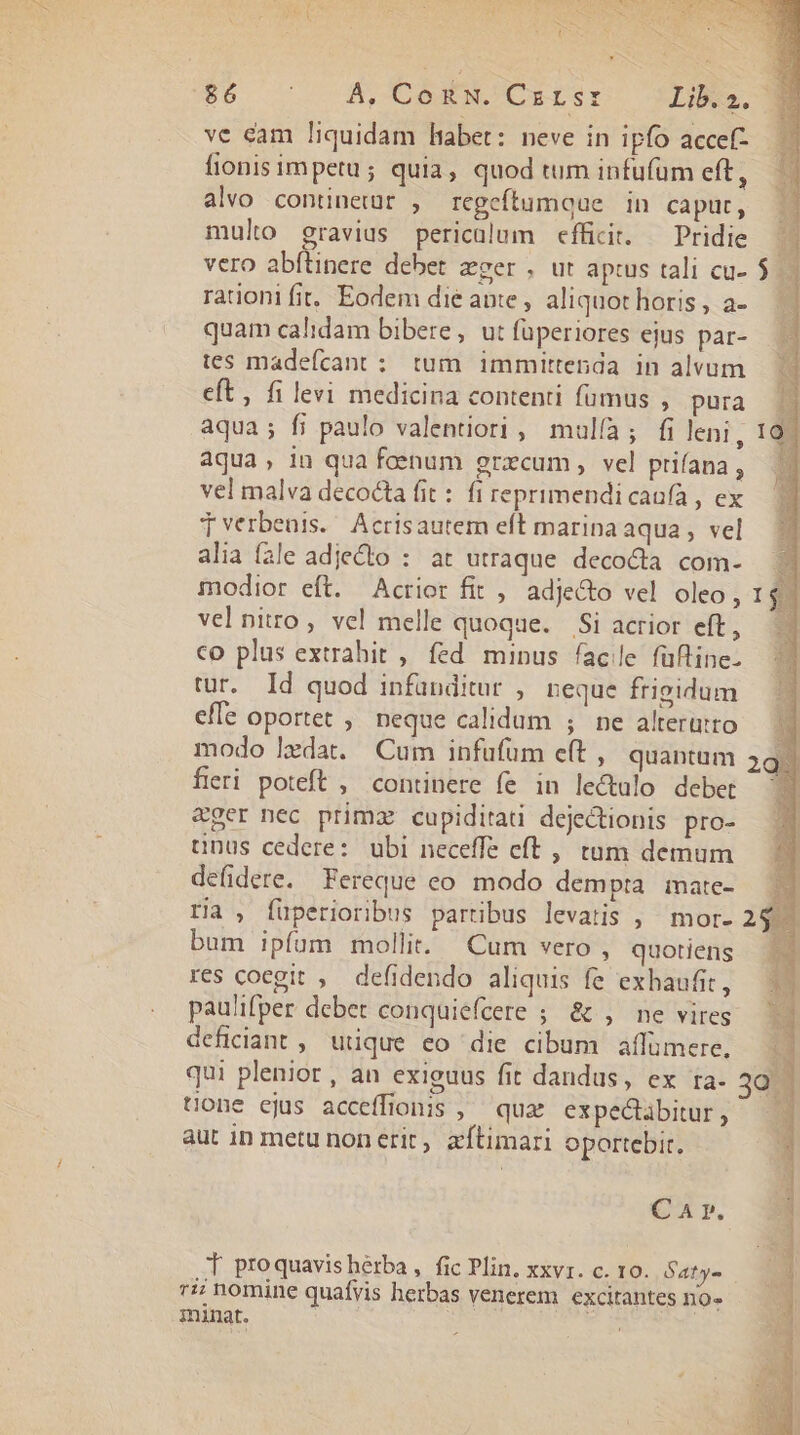 ix de - EL Wn DR ) R t PEU SEE Ure CU U;Go co A,COoRKWMCuISTI Lib.2. . ve cam liquidam liabet: neve in ipfo acce? fionis impetu; quia, quod tum infufüm eft, alvo continetur , regeftumque | in caput, mulo gravius periculum efficit. — Pridie vero abftinere debet eger , ut apis tali cu- rationi fit. Eodem die ante, aliquot horis , a- quam calidam bibere, ut füperiores ejus par- tes madeícant : tum immittenda in alvum eft, fi levi medicina contenti fumus , pura aqua; fi paulo valentiori , mulía; fi leni, aqua, in qua foenum grzcum , vel prifana , vel malva decocta fit : fi reprimendicaafa , ex Tverbenis./ Acrisautem eft marina aqua, vel alia fale adjecto : at utraque decocta com- modior eft. Acrior fit , adjecto vel oleo, vel nitro, vel melle quoque. Si acrior eft, co plus extrahit , fed minus facile füfline- tur. Id quod infünditur , neque frigidum efle oportet ; neque calidum ; ne alterurto modo ledat. Cum infufüm et ,' quantam fieri poteft , continere fe in lectulo debet ger nec primz cupiditati dejetionis pro- tnus cedere: ubi neceffe eft ,, tum demum defidere. Fereque co modo dempta mate- ria , fuperioribus partibus levatis , mor- bum ipfum mollit. Cum vero , quotiens res coegit , defidendo aliquis fe exhaufit, paulifper debet conquiefeere ; &amp; , ne vires deficiant, utique eo die cibum affumere. qui plenior, an exiguus fit dandus, ex ra- tione ejus acceffionis ,— qux expectàbitur , aut in metu non erit, aítimari oportebit. C A r. T proquavisherba, fic Plin. xxvr. c. 10. Saty- 7: nomine quafyis herbas venerem excitantes no- minat. Mt Eig. |