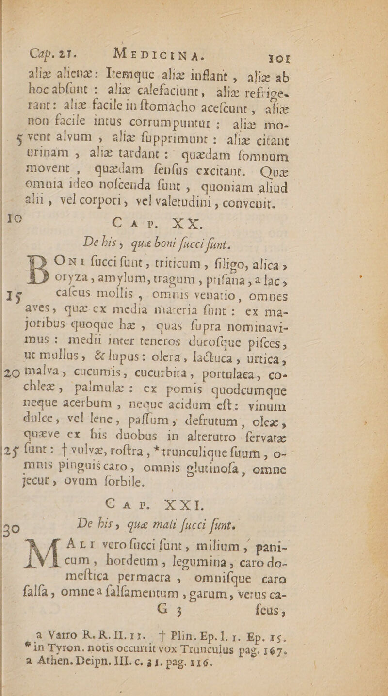 aliz alien: Itemque aliz infant , aliz ab hocabfíant : alie calefaciunt, alix refzige- rant: alix facile iu ftomacho acefcunt , alix non facile intus corrumpuntur: alis mo- . 4 vent alvum , alie füpprimunt :. aliz citant urinam , alix tardant :: quedam fomnum movent, quzdam feníüs excitant. Quz omuia ideo nofcenda fünt ,, quoniam aliud alii, vel corpori, vel valetudini , convenit. |1O 198/725 MID do qi | De bis , qua boni fucci fant. O Nr fucci fünt , triticum , filigo, alica » oryza , amylum, tragum , prifana ,a lac; 13 cafeus. mollis , Omnis venatio, omnes | aves, quz ex media maceria fünt : ex ma- | joribus quoque hz , quas fopra nominavi- | mus: medii inter teneros. durofque pifces, ut mullus, &amp; lupus: olera, lactuca , urtica, 20 malva, cucumis, cucurbita, portulaea, co- chlez, palmule : ex pomis quodcumque | meque acerbum , neque acidum eft: vinum dulce, vel lene, paffum , defrutum , olez , quzve ex bis duobus in alterutro | fervatae 25$ fant: [vulvz, roftra , *trunculique fuum , o- mnis pingui$caro, omnis glutinofa, omne jecur, ovum forbile. C A porc p 30 De his, qua mali fucci funt. M À L1 vero fücci funt, milium j pani- cum, hordeum, legumina , caro do- meílica permacra , omnifíque caro falía, omnea falfamentum , garum, verus ca- G 5 feus a Varro R, R.H.rzr. T Plin. Ep. l. r. Ep. x5. * in Tyron. notis occurrit vox Trunculus pag. 167. /à Athen. Dcipn, HL c. 3 1. pag. 116. TTE MES
