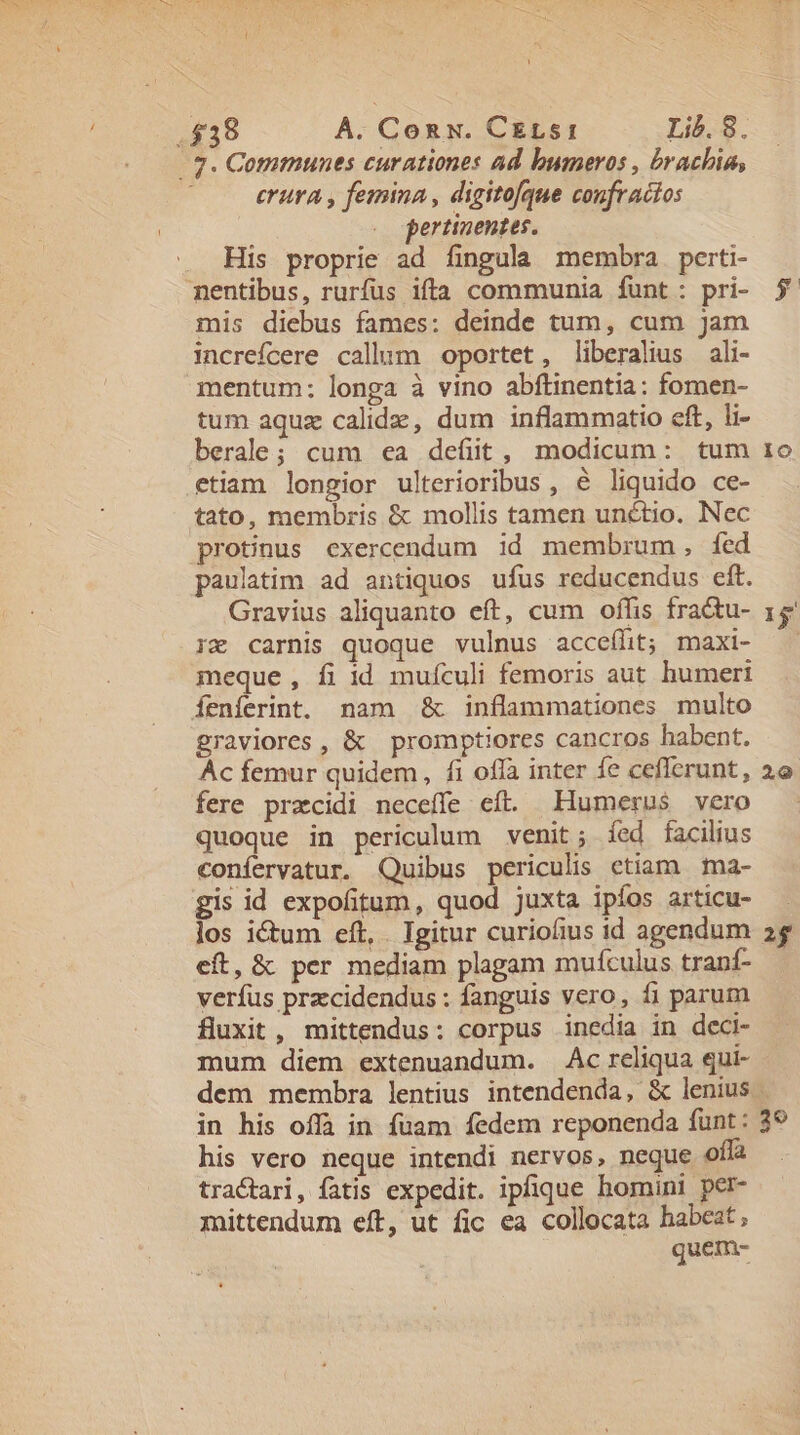 erura , femina, digitofque coufracios pertinentes. His proprie ad fingula membra perti- mis diebus fames: deinde tum, cum jam increfcere callum oportet, liberalius ali- mentum: longa à vino abftinentia: fomen- tum aquz calidz, dum inflammatio eft, li- berale; cum ea defüt, modicum: tum etiam longior ulterioribus, € liguido ce- tato, membris &amp; mollis tamen unctio. Nec protinus exercendum id membrum, fed paulatim ad antiquos ufus reducendus eft. Gravius aliquanto eft, cum offis fractu- ig carnis quoque vulnus acceffit; maxi- meque, fi id mufculi femoris aut humeri graviores, &amp; promptiores cancros habent. Ac femur quidem, fi offa inter fe cefferunt , fere przcidi neceffe eft. Humerus vero quoque in periculum venit; fed facilius confervatur. Quibus periculis ctiam ma- gis id expofitum, quod juxta ipíos articu- los ictum eft, . Igitur curiofius id agendum eft, &amp; per mediam plagam mufculus tranf- verfus przcidendus : fanguis vero, fi parum fluxit , mittendus: corpus inedia in deci- mum diem extenuandum. Ac reliqua qui- lo 15 29 2f his vero neque intendi nervos, neque off tractari, fatis expedit. ipfique homini per- mittendum eft, ut fic ea collocata habeat, quem-