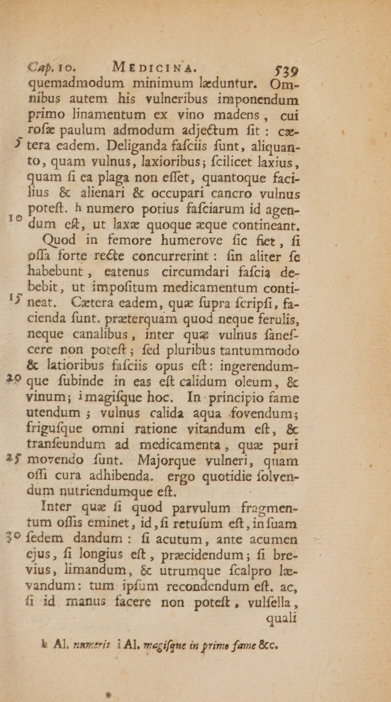 quemadmodum minimum leduntur. Om- nibus autem his vulneribus imponendum primo linamentum ex vino madens, cui rofa paulum admodum adjectum fit: cz- ? tera cadem. Deliganda fafciis funt, aliquan- to, quam vulnus, laxioribus; fcilicet laxius, quam fi ea plaga non effet, quantoque faci- lius &amp; alienari &amp; occupari cancro vulnus poteft. h numero potius fafciarum id agen- *? dum e£, ut laxe quoque xque contineant, Quod in femore humerove fic fiet, fi offi forte re&amp;te concurrerint: fin aliter fc habebunt, eatenus circumdari faícia de- bebit, ut impofitum medicamentum conti- neat. QCzetera eadem, quz fupra fcripfi, fa- cienda funt. preterquam quod neque ferulis, neque canalibus, inter quz vulnus fanef- cere non poteft; fed pluribus tantummodo &amp; latioribus faíciis opus eft: ingerendum- 2? que fubinde in eas eít calidum oleum, &amp; vinum; imagifque hoc. In principio fame utendum ; vulnus calida aqua fovendum; frigufque omni ratione vitandum eft, &amp; tranfeundum ad medicamenta, quz puri ?j movendo íunt. Majorque vulneri, quam offi cura adhibenda. ergo quotidie folven- dum nutriendumque eft. Inter qux fi quod parvulum fragmen- tum offis eminet, id,fi retuíum eft, infuam 3? fedem dandum: íi acutum, ante acumen cjus, fi longius eft, przecidendum; fi bre- vius, limandum, &amp; utrumque fcalpro lx- vandum: tum ipfum recondendum eft. ac, fi id manus facere non poteft, vulfella, quali I$ k Al, nami: i Al, megifgue in prime fame &amp;c.