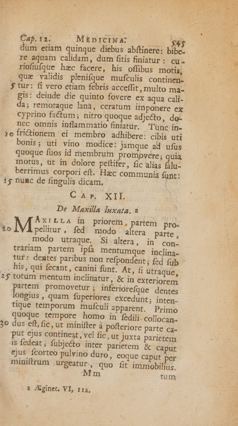 Cap. 15. Minrciw June AN dum etiatn quinque diebus abílinere: bibe- re aquam calidam, dum fitis finiatur: cü- riofiufgüie hzc facere, his oflibus motis, . que validis pleni(que mufculis continen- $ tur: fi vero etiam febris acceffit, multo ma- . Bis: deinde die quinto fovere ex aqua cali- da; remotaque lanà, ceratum imponere ex Cyprino fadum; nitro quoque adjecto, do- nec omnis inflammatio finiatür. T'ünc in- efri&amp;ionem ei membro adhibere: cibis uti bonis; uti vino modice: jamque ad ufus quoque fuos id rnembrum prompvere; quia motus, ut in dolore pettifer, fic alias lu: berrimus corpori éft. Hac communia funt; 1s nunc de fingulis dicam. : tuxs GCIIÍ De Maxilla luxata, a ÀÁxiLLA in priorefn , partem pro- $0 M pelitur, fed modo altera parte , modo utraque. Si altera ; in con- trariam partem ipía mentumque inclina. tuf: dentes paribus non refpondent; fed fib . his, qui fecant, canini fünt. At, fi utraque, 2$ totüm mentum inclinatur, &amp; in exteriorem partem promovetur ; inferiorefqüe dentes longius ; quam fuperiores excedunt; inten- tique temporum muículi apparent. Primo quoque tempore homo in fedili. colocan. 30 dus eft, fic, ut minifter à pofteriore parte ca. put ejus contineat, vel fic , ut juxta parietem is fedeat; fubje&amp;to inter parietem &amp; caput ejus ícorteo pulvino duro, eoque caput per miniftrum .urgeatur., quo fit immobilius. Mm tum . à JEginet, VI, 113,