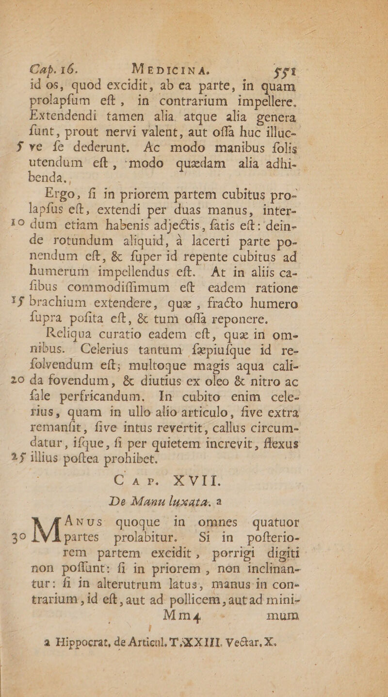 zu Ld Cap. 16. MzpiCIN A. $51 id os, quod excidit, ab ea parte, in quam prolapfum eft, in contrarium impellere. Extendendi tamen alia. atque alia genera funt, prout nervi valent, aut offa huc illuc- $ ve íe dederunt. Ac modo manibus folis utendum eft, modo quzdam alia adhi- enda. , | Ergo, fi in priorem partem cubitus pro- lapfus e(t, extendi per duas manus, inter- 10 dum etiam habenis adjectis, fatis eft: dein- de rotundum aliquid, à lacerti parte po- nendum eft, &amp; fuper id repente cubitus ad humerum impellendus eft. At in aliis ca- fibus commodiffimum e(t càdem ratione 1$ brachium extendere, qux , fra&amp;o humero fupra pofita eft, &amp; tum offa reponere. Reliqua curatio eadem cít, qux in om- nibus. Celerius tantum Íxpiuíque id re- folvendum eft; multoque magis aqua cali- 20 da fovendum, &amp; diutius ex oleo &amp; nitro ac fle perfricandum. In cubito enim cele- rius, quam in ullo alio articulo, five extra remaníit, five intus revertit, callus circum- datur, ifque, fi per quietem increvit, flexus 25 illius poftea prohibet. C 4r». ^ xVII. De Manu luxata. a AwNUus quoque in omnes quatuor 30 partes prolabitur.. Si in pofterio- rem partem excidit, porrigi digiti non poffunt: fi in priorem , non inclinan- tur: fi in alterutrum latus, manus in con- trarium , id eft, aut ad pollicem , aut ad mini- Mm4 - mum ! à Hippocrat, de Articul, T XX ITI. Ve&amp;ar, X.