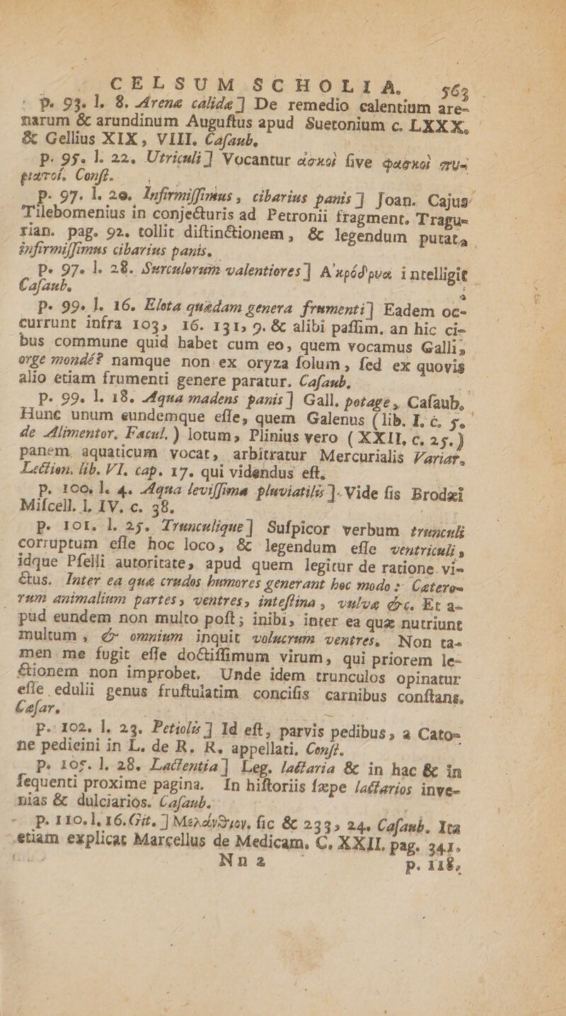 E »,CELSUM SCHOLIA. 6; (Pe 93. l.. 8. Zdrene calide] De remedio calentinm are- narum &amp; arundinim Auguftus apud Suetonium c. LXX X, - &amp; Gellius XIX , VIII. Cafaub, P. 95. l. 22, Utriuli] Vocantur &amp;exoj five Qaexol cru- gamo. Conf. — 0 ; p. 97. l. 2e. lnfirmiffimus ,. cibarius penis] Joan. Cajus Tilebomenius in conje&amp;uris ad Petronii fragment, T'ragu- rian. pag. 92. tollit diftin&amp;cionem , &amp; legendum putat4 infirmiffimus cibarius panis, P« 97. l. 28. Swreulorum valentiores ] A'upéd'oua intelligit Cafaub, à P- 99. l. 16. Eleta quedam genera frumenti] Eadem oc- currunt infra 103, 16. 131, 9. &amp; alibi paffim, an hic ci- bus commune quid babet cum eo, quem vocamus Galli; orge mondé? namque non ex oryza folum, fed ex quovis alio etiam frumenti genere paratur. Cafaub, : P- 99. l. 18. 24qua madens panis] Gall. potage , Cafíaub, | Hunc unum eundemque effe, quem. Galenus ( lib. I. c. dac de JAlimentor, Facul.) lotum, Plinius vero ( XXII c, 25.) panem, aquaticum vocat, arbitratur Mercurialis zriaf, Letfien, lib. VI. cap. 17. qui videndus eft, p. 100. l. 4. 24222 feviffima pluviatil ]. Vide fis Brodit Milcell. i, IV, c. 38. P. ror. l 25. Trwnculiqgue] Sufpicor verbum zrezcul coriuptum efle hoc loco, &amp; legendum efle ventriculi y idque Pfelli autoritate, apud quem legitur de ratione. vi- Cus, later ea qua crudos bumores generant bec modo Catero- rum animalium partes, ventres, inteflina , vulva dc. Et a- . pud eundem non multo poft; inibi, inter ea qua nutriunt mulum , dé» omnium inquit volucrum ventres, Non ta» men me fugit efle doCtifimum virum, qui priorem le- &amp;ionem non improbet. Unde idem trunculos opinatur efle edulii genus fruftulatim concifis carnibus conftans, Caefar, : - I02. l. 23. Petiol ] Id eft, parvis pedibus , a Cato- ne pedieini in L. de R. R, appellati, Cen/7. P. 105. ]l. 28. Lacfentia] Leg. laélaria &amp; in hac &amp; in Íequenti proxime pagina. fn hiftoriis Ízpe laffarios inve- nias &amp; dulciarios. Cafaub. ^ ^P 110.1. 16.Gít. ] MendlySuoy, fic &amp; 233» 24. Ca[aub. Yta etiam explicat Marcellus de Medicam, C, X XII, pag. 341. n NHnas P. 118, [