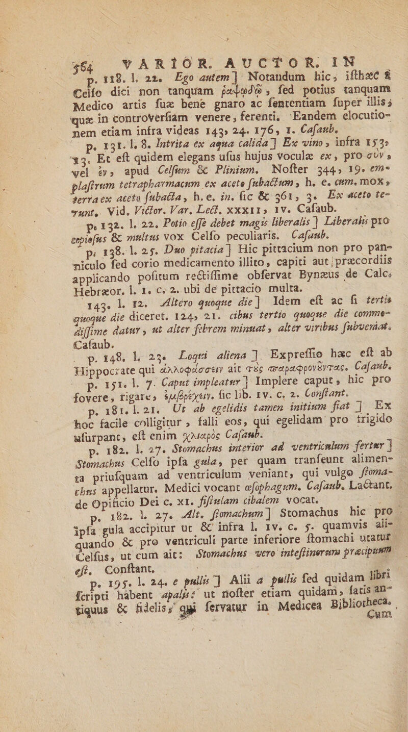 . 119. l. 22. Égo autem ] Notandum hic, ifthec $&amp; €elío dici non tanquam jaejedw , fed potius tanquam Medico arts fuz bene gnaro ac fententiam fuper illis; qux in controverfiam venere, ferenti, Eandem elocutio- nem etiam infra videas 143» 24. 176, 1. Cafaub. p. 131.1. 8. Jutrita ex aqua calida ] Ex vino , infra 152» 35. Et eft quidem elegans ufus hujus vocula ex, pro cuv, wel iv, apud Celfum Gc Plinium. Nofter 344, 19. em- pifrum tetrapbarmacum ex. acete fubacium , h. e. cum. mox ; ferra ex. ateto fubatla, h.e. in. fic &amp; 361, 3. Ex «eto te- yunt,. Vid. Vitlor. Var. Lec, xxx115 1v. Cafaub. pe 132. ]. 22. Potio eff debet mags liberalis ] Liberahs pro eepie[us Gc multus vox Celfo peculiaris. Cafaub. p. 138. 1. 2.5. Dwo pitada ] Hic pitt2cium non pro pan- niculo fed corio medicamento illito, capiti aut; praecordiis applicando pofitum re&amp;iffime obfervat Bynzus de Calc; Hebraor. l. 1. c; 2. ubi dé pittacio multa. 143. l. T2. ZfÍtéro quoque die] Idem eít ac fi terti uoque die diceret. 124» 21. cibus tertio quoque die comme- diffime datur , «t alter febrem minuat ; alter viribus fubveniat. Cafaub. p.148. l. 234. Logmi aliena ] Expreffio hac eít ab Hippoczate qui àA^ogacetr ait quc avapadQpoyeyrac, Cafanb. p. 151. l. 7. Caput impleats ] Implere caput, hic pro fovere, rigare» sjfopexen. fic lib. rv. c. 2. Conflant. 281.121. Ur ab egelidis tamen initium fiat | Ex hoc facile colligitur ; falli eos, qui egelidam pro trigido ufürpant, eft enim 5puapoc Cafaub. p. 182. 1. 27. Stomachbus interior ad ventricnlum fertmr Stemacbus Celo ipfa gzia, per quam tranfeunt alimen- ta priufquam ad ventriculum veniant, qui vulgo fioma- cbns appellatur. Medici vocant efophagum. Cafaub. Lactant, de Opificio Dei c. xt. fifiulam cibalem. vocat. is . 192. hl 27. .4lt. flomacbum ] Stomachus hic pro . ipfa gula accipitur uc. &amp; infra l 1v. c. 5. quamvis ali- quando &amp; pro ventriculi parte inferiore ftomachi utatur Celfus, ut cum ait: Stomachus vero inteffineran: praupum efi, Conftant. | E. p. 195. l. 24. e pullis ] Alii 4 pil; fed quidam libri fcripti hábent «4pa/p: ut nofter etiam quidam, fatis ab^ Siquus &amp; fidelis; ggi fervatur in Medicea Bibliotbecie