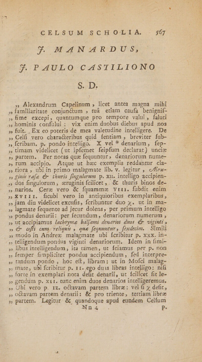 2 MANARDUS, 3. PAULO CASTILIONO S.l » Alexandrum Capelinum ; licet antea magna mihi »Íamiliaritate conjun&amp;um , tuà etiam caufa benignif- fime excepi, quantumque pro tempore valui, faluti ,; hominis confuülui : vix enim duobus diebus apud nos » fuit. Ex eo poteris de mea valetudine intelligere. De » Celfi vero chara&amp;eribus quid fentiam , breviter fub- » Ícribam. p. pondo intelligo. X vel * denarium, fep- » timam videlicet (ut ipfemet feipfum declarat) unciz » partem. Per notas quz fequuhtur» denariorum nume- ; rum accipio. Atque ut hec exemplis reddantur cla- riora , ubiin primo malagmate lib. v. legitur ,. e/ra- , ginis vafe Cr thuris fingulorum p. xu. intelligo accipien- » dos fingulorum , zruginis fcilicet ,. &amp; thuris binos de- narios. Cerz vero &amp; fquamme Vrai. fubdit enim »XvrIiIi. ficubi vero in antiquioribus exemplaribus ; ; jam diu videlicet excufis, fcribuntur duo x. ut in ma- » lagmate fequente ad jecur dolens, per primum intelligo » pondus denarii: per fecundum , denariorum numerum ; » ut accipiamus /acbryme bal[ami denarios duos. £x viginti » € cfl cum. reliquis » que fequuntur, fexdecim. Simili » modo in Andrez malagmate ubi fcribitur p. xxx. in- - » telligendum pondus viginti denariorum. Idem in fimi- » libus intelligendum ; ita tamen, ut fciamus per p. non » Íemper fimpliciter pondus accipiendum , fed interpre- » tandum pondo , hoc eft, libram: ut in Mofci malag- » mate, ubi fcribitur p. 11.,ego duis libras intelligo: nifi » forte in exemplari nota defit denarii, ut fcilicet fit le- » gendum p. x11. turic enim duos denarios intelligeremus. » Ubi vero p. 1z. octavam partem libre: vel (1 x defit, ;» O&amp;avam partem denarii: &amp;t pro triente, tertiam libro » partem. Legitur &amp;; quandoque apud eundem Celfum Nn4 . P. b *- wu