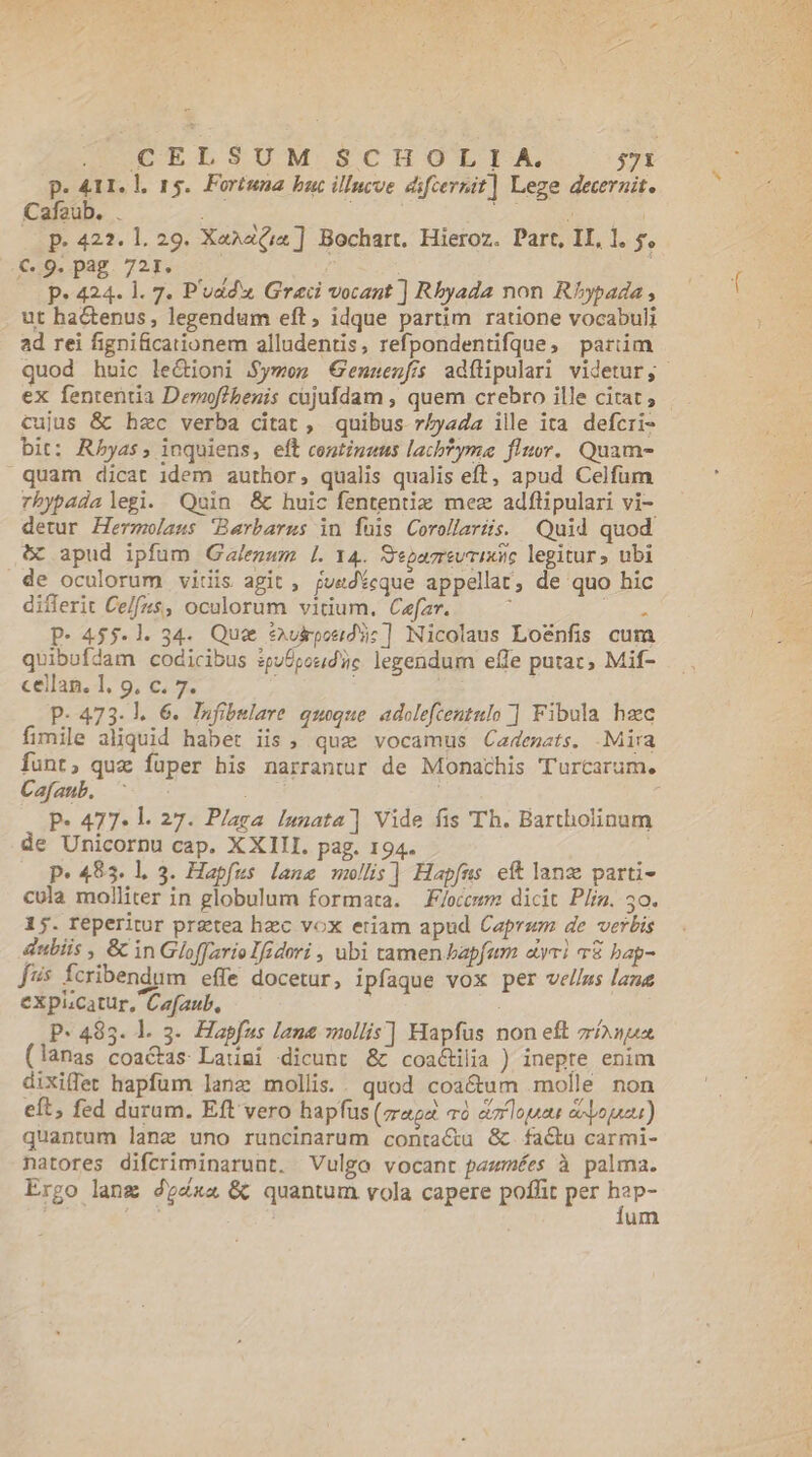 P. 411. l. 15. Fortuna bac illucve difcernit] Lege decernit. Cafaub. . Y Jc YN P. 422. 1. 29. Xa^a(;«] Bochart. Hieroz. Part, II, 1. y. €9.pag 721. — : ( (C p» 424. l. 7. P'uddw Graci vocant ] Rbyada non Rhypada , ut ha&amp;tenus, legendum eft, idque partim ratione vocabuli ad rei fignificationem alludentis, refpondentifque, pariim quod huic le&amp;ioni Symem Genuenfs adítipulari videtur, ex fententia Demof/benis cujufdam , quem crebro ille citat ; cujus &amp; hec verba citat , quibus r/yada ille ita defcri- bit: Rbyas, inquiens, eft continzus lacbtyma flor. Quam- quam dicat idem author, qualis qualis eft, apud Celfum rbypada legi. Quin &amp; huic fententiz mez adflipulari vi- detur Hermolaus Barbarus in fuis Corollaris. Quid quod 5 apud ipfum Galegum Ll. Y4. Sepazrevrixsie legitur» ubi de oculorum vitiis agit , juedícque appellat, de quo hic differit Ce/[(45$, oculorum vitium. Cefar. : BUR P- 455-1. 34. Que *aukposdU:] Nicolaus Lo&amp;nfis cum quibufdam codicibus ipufpoud'üc legendum effe putat, Mif- cellag. 1. 9, c. 7. : P- 473.1. 6. Infibulare quoque adolefcentulo ] Fibula hec fimile aliquid habet iis, quz vocamus Cadesats. Mira Íunt, que fuper his narrantur de Monachis Turcarum. Cafaub., i P- 477. l. 27. Plaga lanata] Vide fis Th. Bartholinum de Unicorpu cap. XXIII. pag. 194. p.483. l. 3. Hapfus lane mollis] Hapfus eft lang parti- cula molliter in globulum formata. F/occmm dicit Pliz. 50. 15. reperitur prztea hzc vox etiam apud Caprum de verbis dubiis , &amp; in Gloffario Ifidori , ubi tamen bapfum «yr 78 bap- [ss fcribendum effe docetur, ipfaque vox per vellus lane expicatur, Cafaub, : P- 4835. 1. 3. Hapfus lana mollis] Hapfus non eft zn (lanas coactas Latumi «dicunt &amp; coactilia ) inepte enim dixiffet hapfum lane mollis. . quod coactum molle non eft, fed duram. Eft vero hapfus (mag và eimrlouaus aoa) quantum lanz uno runcinarum conta&amp;u &amp;. factu carmi- natores difcriminarunt. Vulgo vocant pazmées à palma. Ergo lang 4g4x« &amp; quantum vola capere poffit per RT um