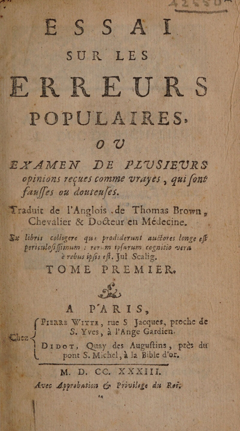 SUR Rec An el ‘4 = ŒEVAMEN DE PLUSIEURS OPINIONS TECUES COMME VTAYES, au LR | ; fanffes ou doutenfes. | À 1 raduie. de l’'Anglois ,de Thomas Ets | . Chevalier &amp; Docteur'en Médecine. + : Ex bris colisgere dqts+ prodiderwnt auëfores longe Æ. * NE Mirestn : rer.m ipfarum cognitio vera è rebus ipfis «ff. Fu Scalis, TOME PREMIER # RES A PARU TESS de frs \ Wirrs $ rue S Jacques, proche de | 4 S. Yves, à l’Ange Gardien. Dipor, Quay des Auguftins , près du | pont S, Michel, à la Bible d'or. MU M D co 'xxxnr