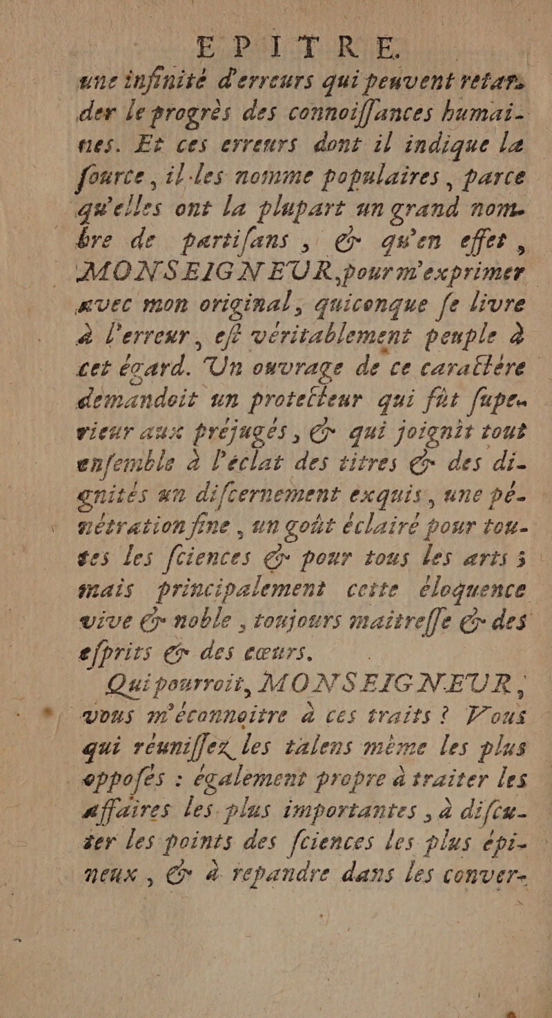 EPA TRUE ane infinité d'erreurs qui peuvent refars nes. Er ces erreurs dont il indique La q# elles ont La pupart un grand NON bre de partilans , € qu'en effet, AVEC MON original , quiconque [e livre à l'erreur, eff véritablement peuple à demandoit un Protelteur qui fêt fapes vieur aux préjugés, Ç* qui joignit tout ne à l'éclat des titres © des di. nités an difcernement exquis, une pe nétration fine , un goût éclairé four tou- efprits er des cœurs. Quiponrroït, MONSEIG NEUR, | vous méconneitre à Ces traits ? Pons qui rénniffex Les talens mème les plus | eppofes : également propre à raiter les Affaires les.plas importantes , à difis- zer les points des fciences les plus épi neux , CG à repandre dans les conver- x