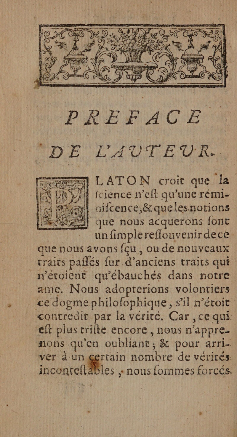 PREFACE L'AUTEUR. === LATON croit que là Ÿ PR SA fcience n’eft qu'une rémi- =yl nifcence,&amp; quelesnorions AA) que nous acquerons font _ : unfimplereflouvenirdece que nous avons fçu , ou de nouveaux craics pañlés fur d’anciens traits qui metoient qu'ébauchés dans notre ame. Nous adopterions volontiers . ce dogmephilofophique, s’il n’éroit contredit par la vérité. Car , ce qui. cit plus rrilte encore , nous n'appre. nons qu'en oubliant; &amp; pour arri- ver à un gerrain nombre de vérités. inconte{täbles : nous fommes forcés.