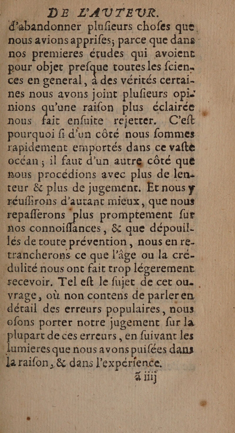 LR DEr DAUTEUR. d'abandonner plufeurs chofes que. nous avions apprifes; parce que dans: nos premieres études qui avoient pour objet prefque toutes les fcien. ces en general, à des vérités certai- _ nes nous avons joint plufieurs op _mions qu'une raïfon plus éclairée nous faic enfuite rejetter. C’eft _ pourquoi fi d’un côté nous fommes rapidement emportés dans ce vaftè _ océan; il faut d’un autre côté que nous procédions avec plus de len. teur &amp; plus de jugement. Etnousy réuihrons d'autant mieux, que nous Raisons plus promptement {ur ños connoiffances , &amp; que dépouil- lés de coute prévention, nous en re- trancherons ce que l’âge ou la cré- dulité nous ont fait trop léserement recevoir. Tel eft le fujet de cer ou. yrage, où non contens de parleren détail des erreurs populaires, nous ofons porter notre jugement fur la plupart de ces erreurs, en fuivant les : lumieres que nous avonspuifées dans la raifon, &amp; dans l'expérience. &amp; in)