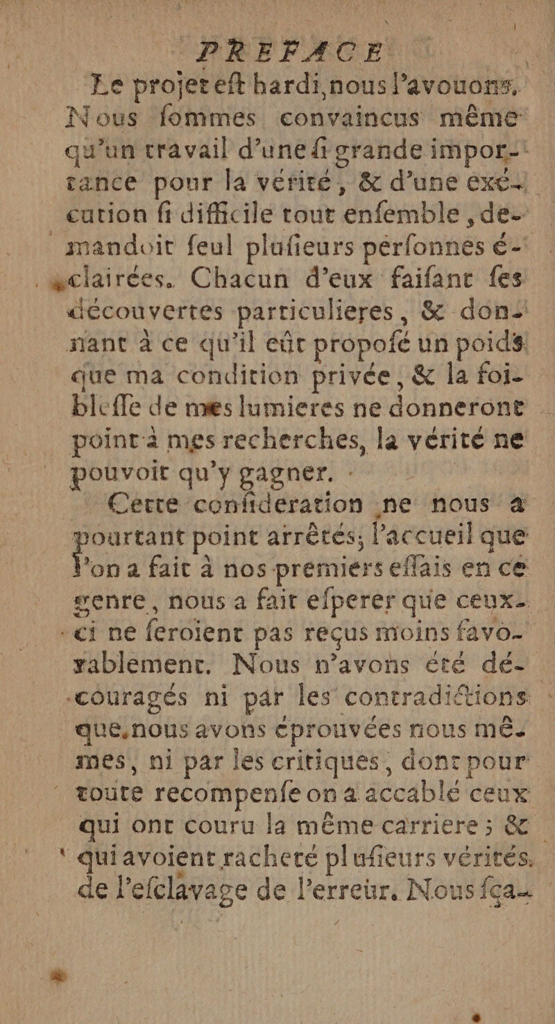 PREFACE | Le projereft hardi nous Pavouons, Nous fommes convaincus même qu'un travail d’une grande impor-! tance pour la vérité, &amp; d’une exe cution fi difficile tout enfemble ,de- _ mandoit feul plufieurs pérfonnes é-° _æclairées. Chacun d’eux faifant fes découvertes particulieres, &amp; don: nant à ce qu'il eût propofé un poids. que ma condition privée, &amp; la foi- bleffe de mes lumieres ne donneront point à mes recherches, la vérité ne pouvoit qu'y gagner. : Cette confideration ne nous à pourtant point arrêtés, l'accueil que Von a fait à nos premiers eflais en ce #enre, nous a fair efperer que ceux- *ci ne feroient pas reçus moins favo- rablementc. Nous n'avons été dé- ‘couragés ni par les contradiétions | que.nous avons éprouvées nous MÉ- mes, ni par les critiques, dont pour ‘ toute recompenfe on a accablé ceux qui ont couru la même carriere ; &amp; ‘ quiavoient racheté plufieurs vérités. de Pefclavage de l'erreur, Nous {can :