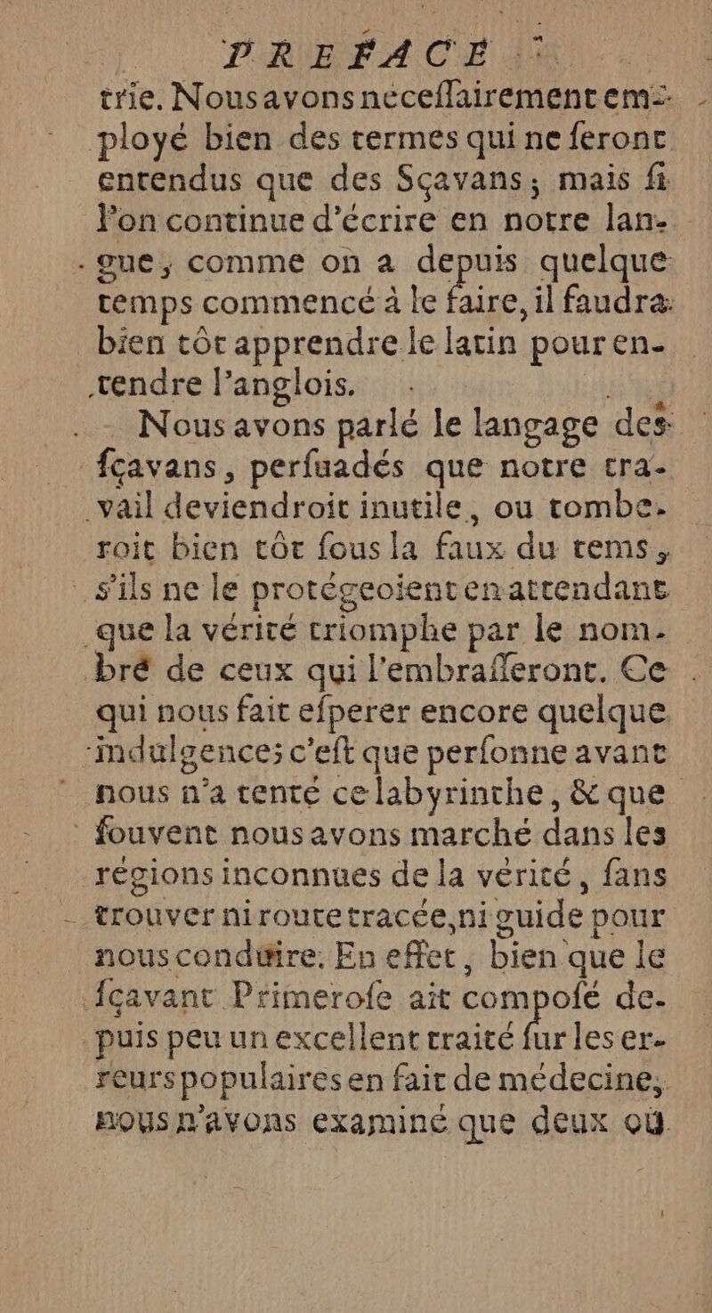 | D'RIBFACE 440 - trie, Nousavonsneceflairement em: ployé bien des termes qui ne feront entendus que des Sçavans; mais fi lon continue d'écrire en notre lan: -gue, comme on à depuis quelque temps commencé à le faire, il faudra: bien tôr apprendre le latin pour en- tendre langlois. sel ..… Nous avons parlé le langage des fçavans, perfuadés que notre cra- _vail deviendroit inutile, ou tombe. roit bien tôt fous la faux du rems, s'ils ne le protégeoientenattendane que la vérité criomphe par le nom. bré de ceux qui l'embrafferont. Ce qui nous fait efperer encore quelque ‘mdulgence; c'eft que perfonne avant nous n’a tente ce labyrinthe, &amp; que _ fouvent nous avons marché dans les régions inconnues de la vérité, fans - trouver niroutetracée,ni guide pour nousconduire. En effet, bien que le Açavant Primerofe ait compofé de- puis peu un excellent traité fur les er reurs populaires en fair de médecine, pous n'avons examiné que deux où