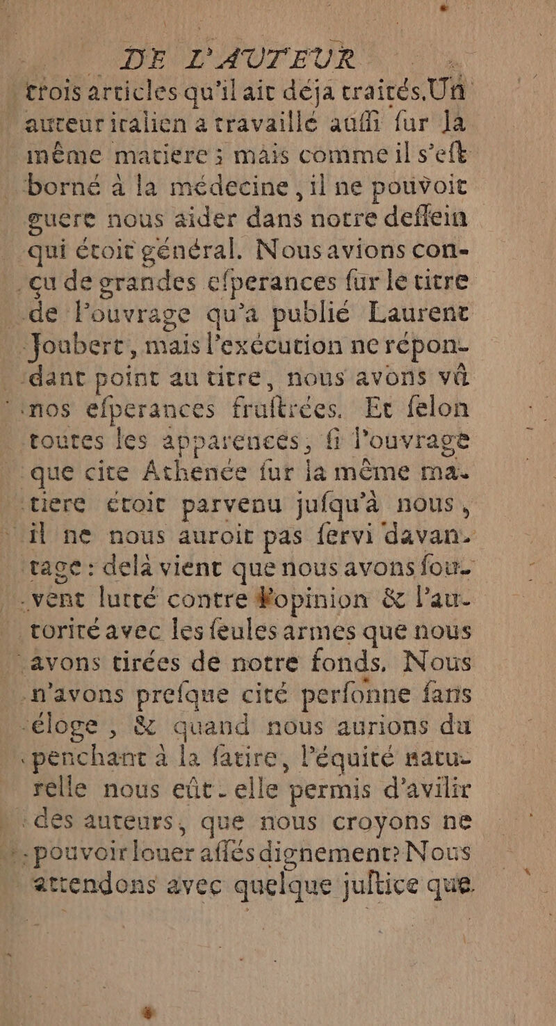 trois articles qu'il ait déja crairés.Un auteuriralien à travaillé auf fur Ja même matiere ; mais comme il s’eft borné à la médecine, il ne pouvoit guere nous aider dans notre deffein qui étoit général. Nousavions con- qu de grandes efperances fur le titre _ de Pouvrage qu'a publié Laurent Joubert, mais l'exécution ne répon- ‘dant point au titre, nous avons vi Linos efperances fruftrées. Er felon toutes les apparences, fi l'ouvrage que cite Athence fur la même ma. tiere étoit parvenu jufqu'à nous, il ne nous auroit pas fervi davan. rage : dela vient que nous avons four. vent lurté contre Ropinion &amp; Pau _ voriréavec les feules armes que nous … avons tirées de notre fonds. Nous n'avons prefque cité perfonne fans ‘éloge , &amp; quand nous aurions du «penchant à la faire, léquité satu- relle nous eût. elle permis d’avilir » dés auteurs, que nous croyons ne … pouvoir louer affés dignement? Nous attendons avec quelque jultice que