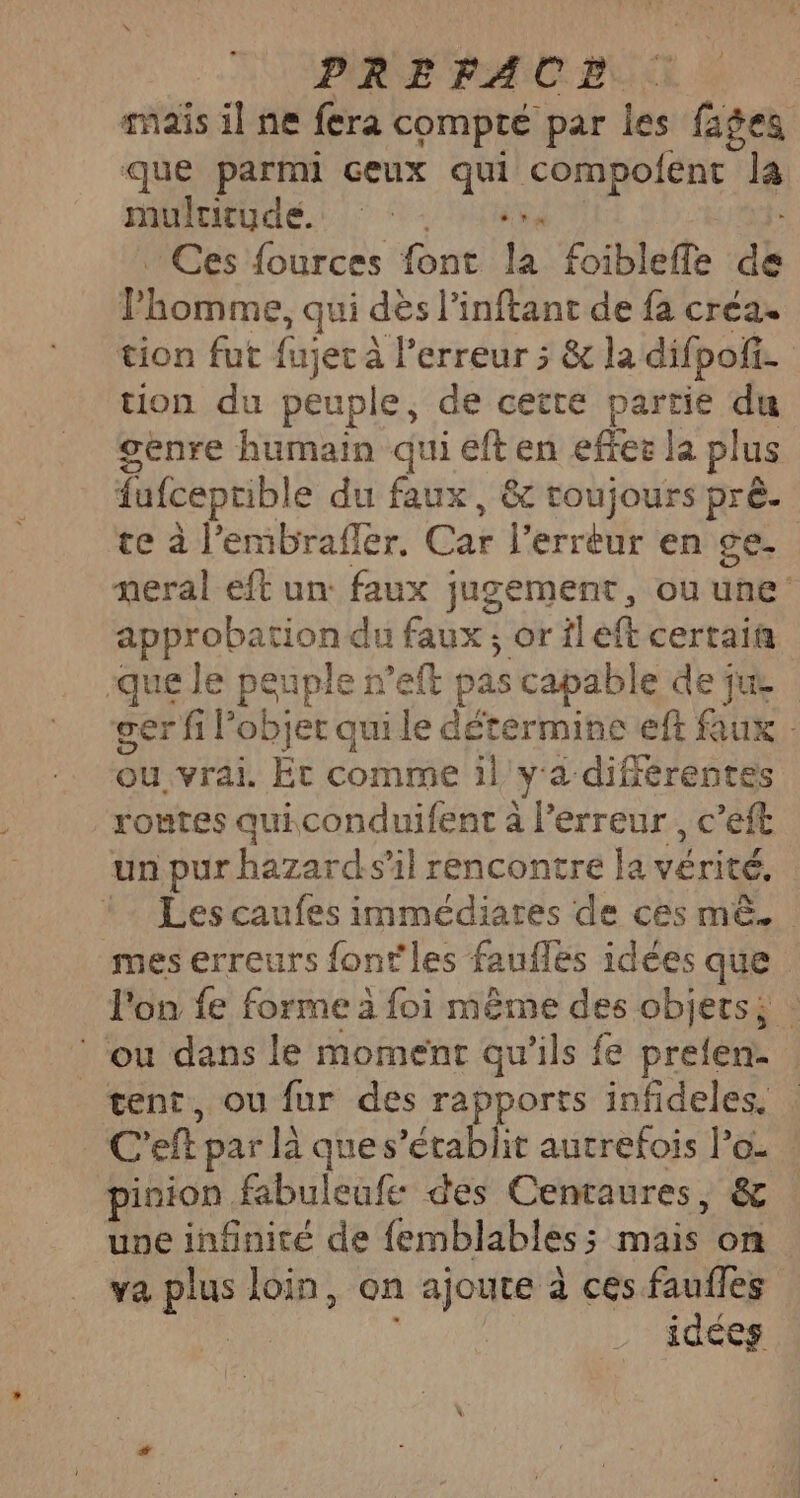 mais il ne fera compté par les fages que parmi ceux qui compolent Ja mulcitude. “Sa Ces fources font la foibleffe de otre. qui dès l’inftant de fa créa. tion fut fajer À à l'erreur ; &amp; la difpofi h.. tion du peuple, de cette partie du genre humain qui eft en effer la plus fufceptible du faux, &amp; toujours prè- te à l’emibrafler. Car l'erreur en ge- meral eft un: faux jugement, ou une approbation du faux ; orileft certain que Je peuple r’eft pas capable de jus ger fi l'objet qui le détermine eft faux: qu. vrai. Et comme il ya différentes routes quiconduifent à l’érreur, c’eft un pur hazards'il rencontre la sets - Lescaufes immédiares de ces mê.. mes erreurs font'les faufles idées que l'on fe forme 2 foi même des objets; : ou dans le momenr qu'ils fe prelen- | tent, ou fur des rapports infideles, C’ eft par la que s’établit autrefois lo. : pinion. fabuleufe des Cenraures, &amp; une infinité de femblables ; Re on va plus loin, on ajoute à ces faufles idées