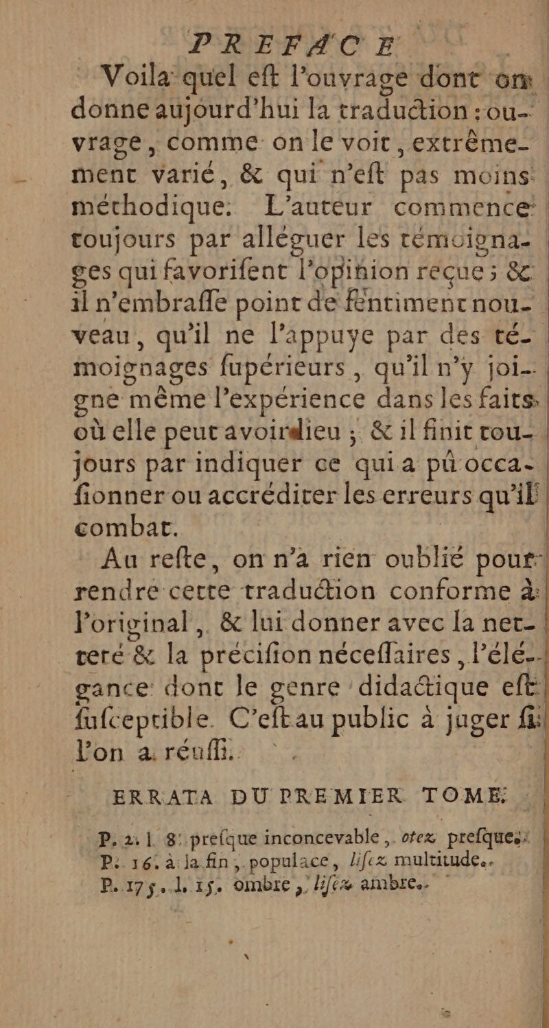 Voila quel eft l'ouvrage dont om. donne aujourd'hui la tradudion:ou- | vrage, comme on le voit, extrême | ment varié, &amp; qui n’eft pas moins. méthodique. L'auteur commence: | toujours par alléguer les témoiena: | ges qui favorifent l’opiñion reçue; &amp; il n'embrafle point de Rnrimentnou- veau, qu'il ne l’appuye par des té | moignages fupérieurs , qu'il n’y joi-. gne même l’expérience dans les faits: où elle peut avoirdieu ; &amp; il finit rou- jours par indiquer ce quia pü occa- fionner ou accrédirer les erreurs qu’il combat. | Au refte, on n’a rien oublié pour: rendre cette traduction conforme à: Poriginal,. &amp; lui donner avec la net- teré &amp; la précifion néceflaires , l’éle-- gance dont le genre didactique eft fufceprible. C’eftau public à jager fi: lon areaff | ERRATA DUPREMIER TOME: . P.2:1 8: prefque inconcevable, otez prefques: P: 16. à ja.fin, populace, lifez multitude. P.175.l 15. ombre ,; //6x ambre.