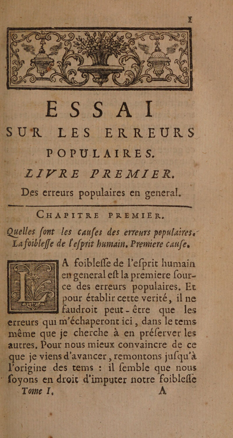 CHAPITRE PREMIER, Quelles font les caufes des erreurs populaires. _Lafoibleffe de l'efprit humain, Premiere caufe, A foibleffe de l’efprit humain =] en general eft la premiere four. ce des erreurs populaires, Et pour établir cette verité, il ne E — faudroit peut-être que les erreurs qui m’échaperont ici, dans le tems même que je cherche à en préferver les autres. Pour nous mieux convaincre de ce » que je viens d'avancer , remontons jufqu’à Porigine des tems : il femble que nous : foyons en droit d'imputer notre foiblefle Tome I, À