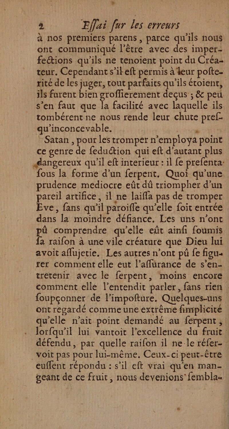 Y 2 Effai fur les erreurs à nos premiers parens , parce qu'ils nous ont communiqué l'être avec des imper- fections qu'ils ne tenoient point du Créa- teur. Cependant s’il eft permis à leur pofte- rité de les juger, tout parfaits qu’ils écoient, ils farent bien groffierement decus ; & peu s’en faut que la facilité avec laquelle ils tombérent ne nous rende leur chute pref- qu'inconcevable. 9 Satan , pour les tromper n’employa point ce genre de feduétion qui eft d'autant plus dangereux qu'il eft interieur : il fe prefenta: fous la forme d’un ferpent. Quoi qu’une prudence médiocre eût dû triompher d’un pareil artifice, il ne laiffa pas de tromper Eve, fans qu'il paroifle qu’elle foit entrée dans la moindre défiance. Les uns n’ont pû comprendre qu'elle eût ainfi foumis fa raifon à une vile créature que Dieu lui avoit aflujetie. Les autres n’ont pü fe figu« rer comment elle eut l’affurance de s’en- tretenir avec le ferpent, moins encore comment elle l’entendit parler, fans rien foupçonner de l’impofture. Quelques-uns ont regardé comme une extrême fimplicité qu'elle n’ait point demandé au férpent ;: Jorfqu’il lui vantoit l’excellence du fruit défendu, par quelle raifon il ne-le réfer- voit pas pour lui-même. Ceux-ci peut-être euflent répondu : s’il eft vrai qu'en man- . geant de ce fruit, nous devenions’ fembla«