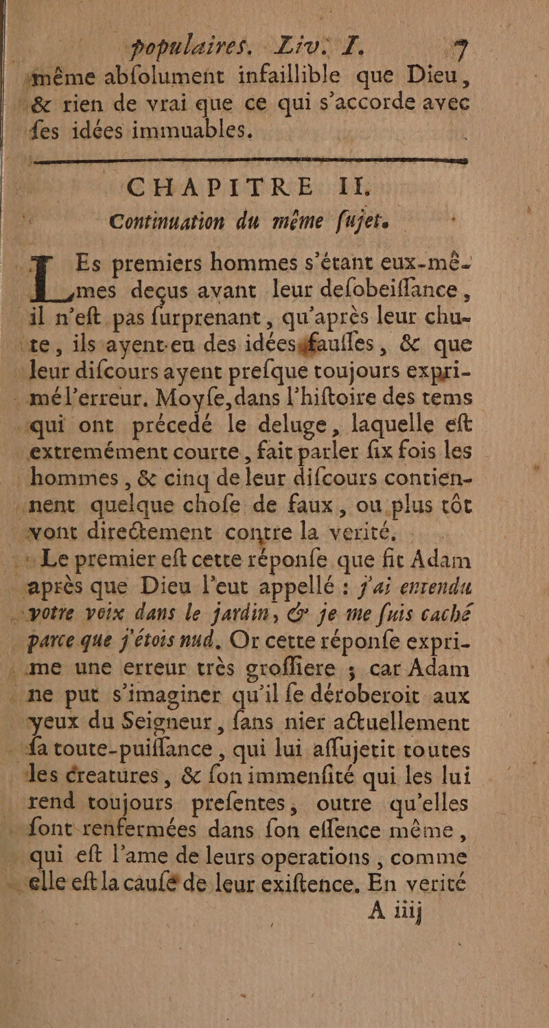 “même abfolument infaillible que Dieu, n&amp; rien de vrai que ce qui s'accorde avec fes idées immuables. CHAPITRE IL * Continuation du méme [ujet .F Es premiers hommes s'étant eux-mê. : Fi decus avant leur defobeiffance, il n’eft pas furprenant, qu'après leur chu te, ilstayent-eu des idéesfaufles, &amp; que Jeur difcours ayent prefque toujours expri- . mél’erreur. Moyfe, dans l'hiftoire des tems qui ont précedé le deluge, laquelle eft extremément courte, fait parler fix fois les hommes, &amp; cinq de leur difcours contien- nent quelque chofe de faux, ou plus tôt vont direétement contre la verité. un Le premier eft cette réponfe que fit Adam après que Dieu l’eut appellé : j'4 errendu “votre voix dans le jardin, &amp; je me [uis caché parceque j'étois nud, Or cette réponfe expri- - me une erreur très srofliere ; car Adam . ne put s’imaginer qu’il fe déroberoit aux yeux du Seigneur, fans nier actuellement fa toute-puiflance , qui lui aflujetit toutes des éreatures, &amp; fon immenfité qui les lui rend toujours prefentes, outre qu’elles . font renfermées dans fon eflence même, … qui eft l’ame de leurs operations , comme - clleeft la caufé de leur exiftence, En verité A iiij /