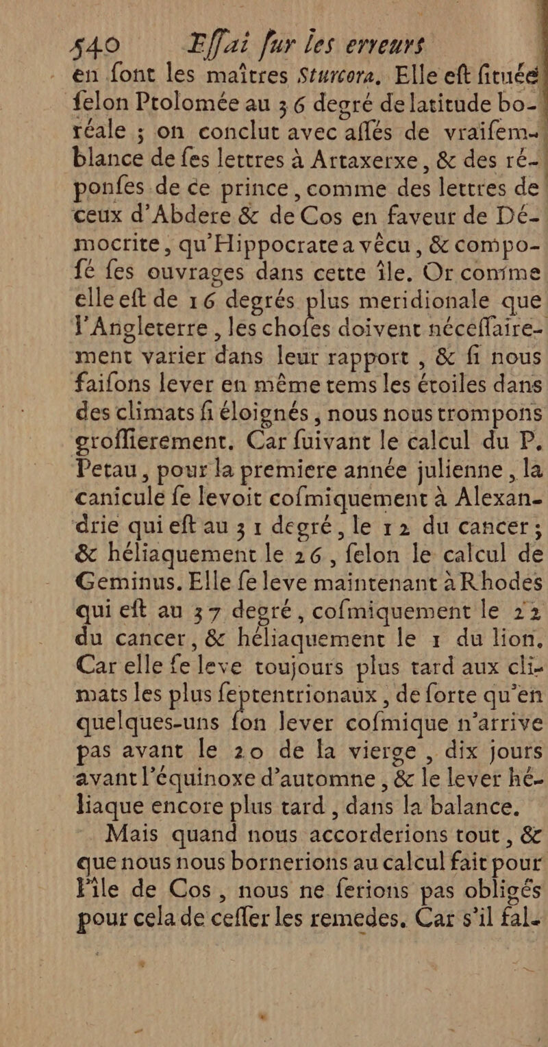 en font les maîtres Sturcora, Elle eft fituéel felon Prolomée au 3 6 degré de latitude bo réale ; on conclut avec aflés de vraifem blance de fes lettres à Artaxerxe, & des ré} ponfes de ce prince, comme des lettres de! ceux d’Abdere & de Cos en faveur de Dé- mocrite, qu'Hippocratea vêcu, & compo- fé fes ouvrages dans cette île. Or conime elle eft de 16 degrés plus meridionale que l'Angleterre , les ju doivent néceffaire-| ment varier dans leur rapport , & fi nous faifons lever en même tems les éroiles dans des climats fi éloignés , nous noustrompons groflierement. Car fuivant le calcul du P. Petau, pour la premiere année julienne, la canicule fe levoit cofmiquement à Alexan- drie qui eft au 3 1 degré, le r2 du cancer; & héliaquement le 26, felon le calcul de Geminus. Elle fe leve maintenant à Rhodes qui eft au 37 deoré, cofmiquement le 22 du cancer, & héliaquement le 1 du lion, Car elle fe leve toujours plus tard aux cli- mats les plus feptentrionaux , de forte qu’en quelques-uns ee lever cofmique n'arrive pas avant le 20 de la vierge , dix jours avantl'équinoxe d'automne , & le lever hé liaque encore plus tard , dans la balance. Mais quand nous accorderions tout , & que nous nous bornerions au calcul fait pour ile de Cos , nous ne ferions pas obligés pour cela de ceffer les remedes, Car s’il fal. L