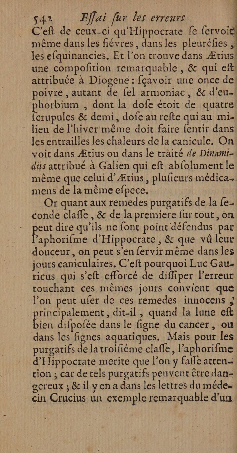 C'eft de ceux-ci qu'Hippocrate fe fervoiti même dans les fiévres, dans les pleuréfies ,! les efquinancies, Et l’on trouve dans Ætius! une compofition remarquable , & qui ef! attribuée à Diogene: fçavoir une once de! poivre , autant de fel armoniac, & d'eu- phorbium , dont la dofe étoit de quatre {crupules & demi, dofe au refte quiau mi- lieu de l'hiver même doit faire fentir dans les entrailles les chaleurs de la canicule, On voit dans Ætius ou dans le traité de Dinami- dis attribué à Galien qui eft abfolument le _ même que celui d’Ætius, plufieurs médica. mens de la même efpece, Or quant aux remedes purgatifs de la fe- conde clafle , & de la premiere fur tout, on eut dire qu’ils ne font point défendus par Pose d'Hippocrate , & que vü leur douceur, on peut s’en fervir même dans les jours caniculaires, C’eft pourquoi Luc Gau- ricus qui s’eft efforcé de diffiper l'erreur touchant ces mêmes jours convient que l’on peut ufer de ces remedes innocens ; principalement, dit-il, quand la lune eft bien difpofée dans le figne du cancer , ou dans les fignes aquatiques. Mais pour les purgatifs de latroifiéme claffe, Lies d'Hippocrate merite que l’on y faffe atten- tion ; car de tels purgatifs peuvent être dan- gereux ; & il y en a dans les lettres du méde. _cin Crucius un exemple remarquable d’un