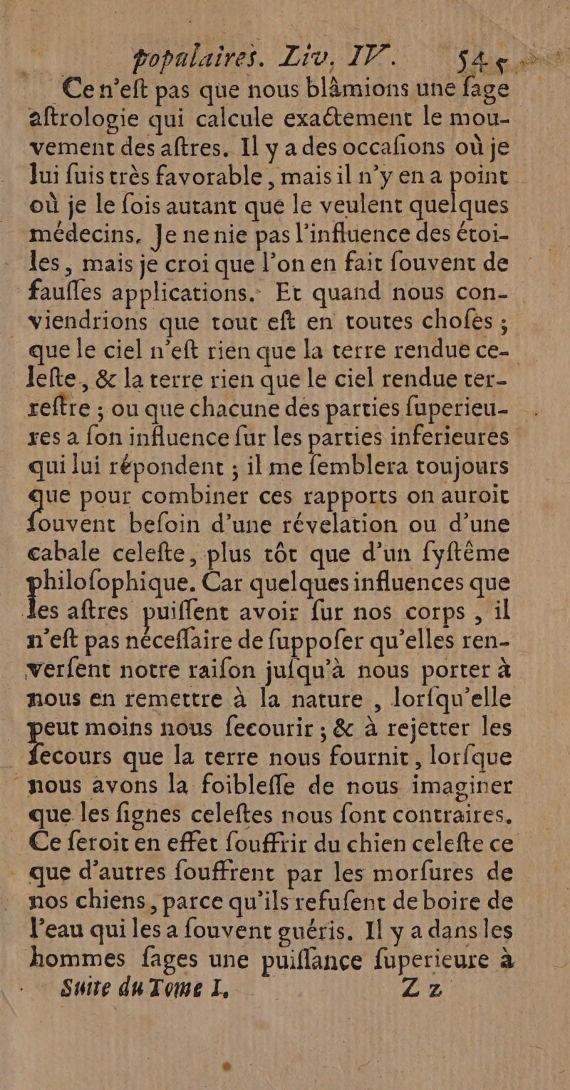 Ce n’eft pas que nous blâmions une fage aftrologie qui calcule exaétement le mou- vement des aftres. Il y a des occafions où je Jui fuis très favorable , mais il n’yena point où je le fois autant que le veulent quelques médecins, Je ne nie pas l'influence des éroi- - Îles, mais je croi que l’on en fait fouvent de fauffes applications. Et quand nous con- viendrions que tout eft en toutes chofés ; que le ciel n’eft rien que la terre rendue ce- lefte, & la terre rien que le ciel rendue ter- reftre ; ou que chacune des parties fuperieu- res a fon influence fur les parties inferieures qui lui répondent ; il me femblera toujours “he pour combiner ces rapports on auroit fouvent befoin d’une révelation ou d’une cabale celefte, plus tôt que d’un fyftème AE NA Car quelques influences que les aftres puiflent avoir fur nos corps , il n'eft pas néceflaire de fuppofer qu’elles ren- verfent notre raifon jufqu’à nous porter à nous en remettre à la nature , lorfqu’elle ee moins nous fecourir ; & à rejetter les ecours que la terre nous fournit, lorfque ‘nous avons la foiblefle de nous imaginer que les fignes celeftes nous font contraires. _ Ce feroit en effet fouffrir du chien celefte ce . que d’autres fouffrent par les morfures de nos chiens, parce qu’ils refufent de boire de l’eau qui les a fouvent guéris. Il y a dansles hommes fages une puiflance fuperieure à Suite duTome I FAX A