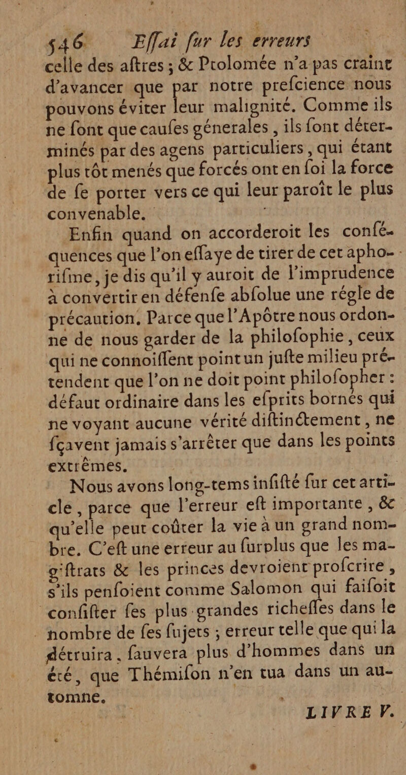 celle des aftres ; & Prolomée n’a pas craint d'avancer que par notre prefcience nous pouvons éviter leur malignité. Comme ils ne font que caufes génerales , ils font dérer- minés par des agens particuliers, qui étant plus tôt menés que forcés ont en foi la force de fe porter vers ce qui leur paroît le plus convenable. Enfin quand on accorderoit les confé. quences que l’oneffaye de tirer de cet apho- : rifme, je dis qu'il y auroit de l’imprudence à convertir en défenfe abfolue une régle de précaution, Parce que l’Apôtre nous ordon- ne de nous garder de la philofophie , ceux qui ne connoiffent pointun jufte milieu pré tendent que l’on ne doit point philofopher : défaut ordinaire dans les efprits bornés qui ne voyant aucune vérité diftinétement , ne fcavent jamais s'arrêter que dans les points extrêmes. Nous avons long-temsinfifté fur cet arti- cle , parce que l'erreur eft importante , & qu’elle peut coûter la vie à un grand nom- bre. C’eft une erreur au furplus que Îles ma- g'ftrars & les princes devroient profcrire , s'ils penfoient comme Salomon qui faifoit confifter fes plus grandes richeffes dans le . nombre de fes fujers ; erreur telle que qui la détruira . fauvera plus d'hommes dans un été, que Thémifon n’en tua dans un au- tomne. ME LIVRE V. €