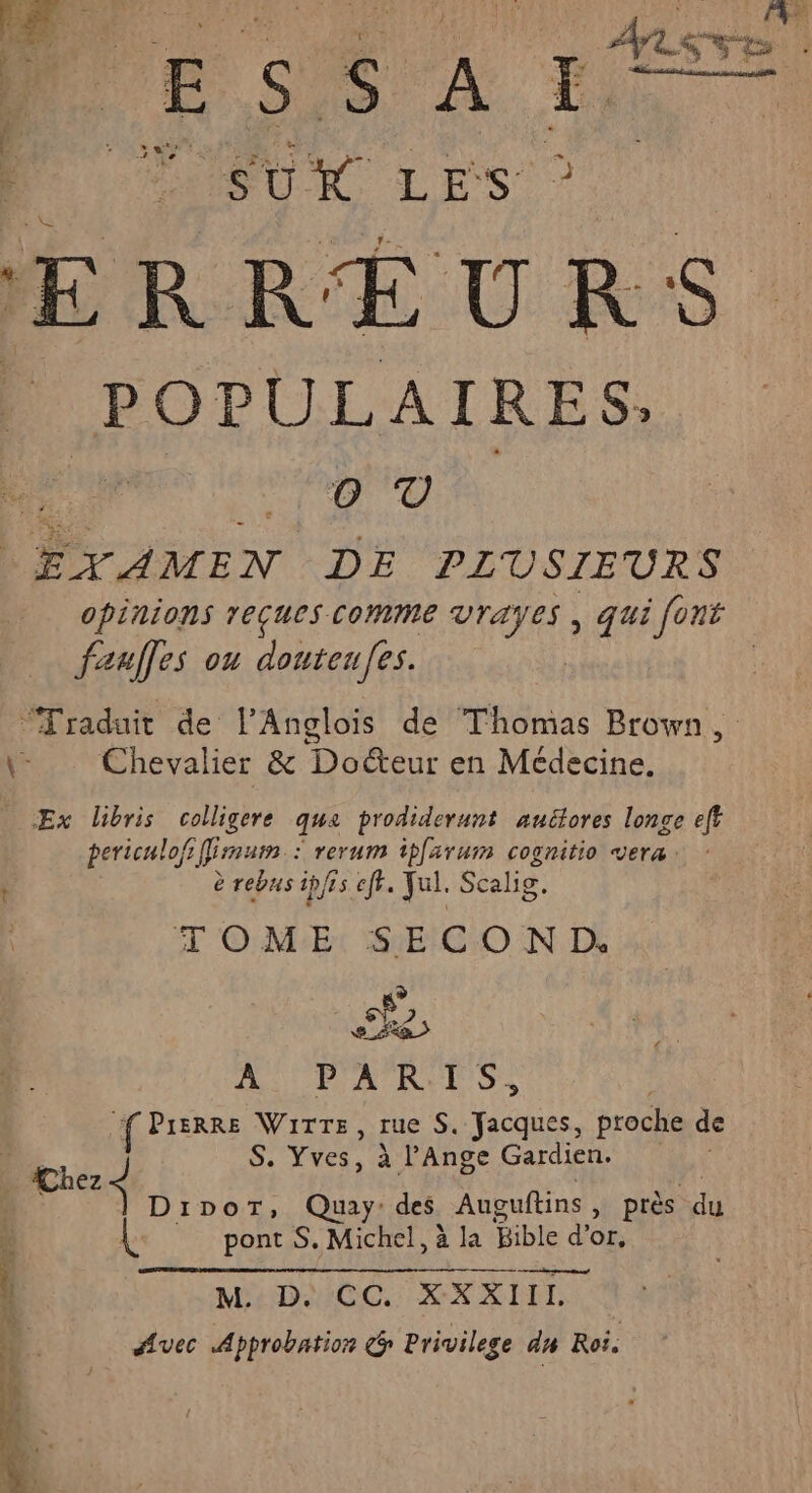 | F5 À : Ê ; SU LES ERREURS POPULAIRES: O T nain DE PLUSIEURS opinions reçues comme vrayes , qui font faafles ou douteufes. “Traduit de l’Anglois de Thomas Brown, \- Chevalier & Docteur en Médecine. | Ex Libris colligere que prodiderunt auélores longe ef periculofs Emum : : rerum tpfarum cognitio vera: \ è rebus ipffs eff. yul. Scalig. TOME SECOND. ke AU FA RUE SS rs Pierre Wirre, rue S, Jacques, proche de ni. S. Yves, à l’'Ange Gardien. . Chez ne $ DipoT, Quay:des Auguftins , près ne pont S. Michel, à la Bible d'or, x LE RER RPM E LUE! ON RSS | M:D:/CC. XXXIIL $ Avec Approbation G Privilege an Roi.