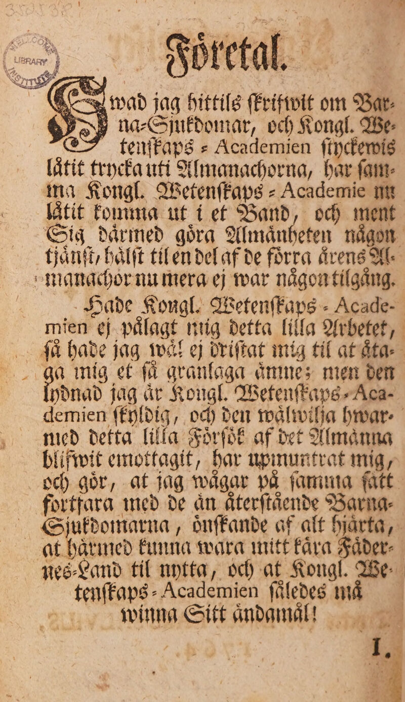 „ wad jag hittils ſkrifwit om Bar: na ⸗Sjukdomar, och Kongl. We⸗ tenſkaps⸗Academien ſtyckewis låtit trycka uti Almanachorna, har ſam⸗ ma Kongl Wetenſkaps⸗ Academie nn låtit komma ut i et Band, och ment Sig därmed goͤra Almaͤnheten någon uaͤnſt, haͤlſt til en del af de förra årens Al manachor nu mera ej war naͤgon tilgaͤng. Hade Kongl. Wetenſkaps⸗Acade- mien ej pålagt mig detta lilla Arbetet, ſaͤ hade jag waͤl ej driſtat mig til at aͤta⸗ a mig et få granlaga aͤmne; men den ydnad jag är Kongl, Wetenſkaps⸗Aca- demien ſtyldig, och den waͤlwilja hwar⸗ med detta lilla Foͤrſoͤk af det Almaͤnna blifwit emottagit, har upmuntrat mig, och gör, at jag waͤgar på ſamma fatt. fortfara med de an aͤterſtaͤende Barng⸗ Spjukdomarna, oͤnſkande af alt hjärta, ac bålied kunna wara mitt kaͤra Faͤder⸗ nes⸗Land til nytta, och at Kongl. We. tenſkaps⸗Academien ſuͤledes må winng Sitt aͤndamaͤ l! 2 1 rr e 1 — Foͤketal. 8 ; ; ö + | NEG 8 ns, 8 | |