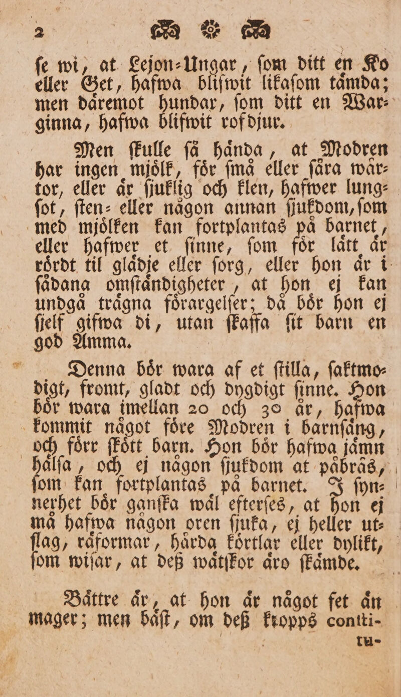 ſe wi, at Lejon⸗Ungar, ſom ditt en Ko eller Get, hafwa bliſwit likaſom taͤmda; ginna, hafwa blifwit rof djur. Men ſkulle få haͤnda, at Modren har ingen mjoͤlk, för ſmaͤ eller fåra waͤr⸗ tor, eller aͤr ſiuklig och klen, hafwer lung⸗ fot, ſten⸗ eller någon annan ſſukdom, ſom med mjoͤlken kan fortplantas på barnet, eller hafwer et finne, fom för laͤtt år ſaͤdang omſtaͤndigheter, at hon ej kan undgå traͤgna foͤrargelſer; då bör hon ej ſielf gifwa di, utan ſkaffa ft barn en god Amma. Denna boͤr warag af et ſtilla, ſaktmo⸗ digt, fromt, gladt och dygdigt ſinne. Hon boͤr wara imellan 20 och 30 är, hafwa kommit naͤgot foͤre Modren i barnſaͤng, fom kan fortplantas på barnet. J ſyn⸗ nerhet bör ganſka waͤl efterſes, at hon ej ma hafwa någon oren ſſuka, ej heller ut⸗ om wiſar, at deß waͤtſkor aͤro ſkaͤmde. mager; men baͤſt, om def kropps contti- | tu-