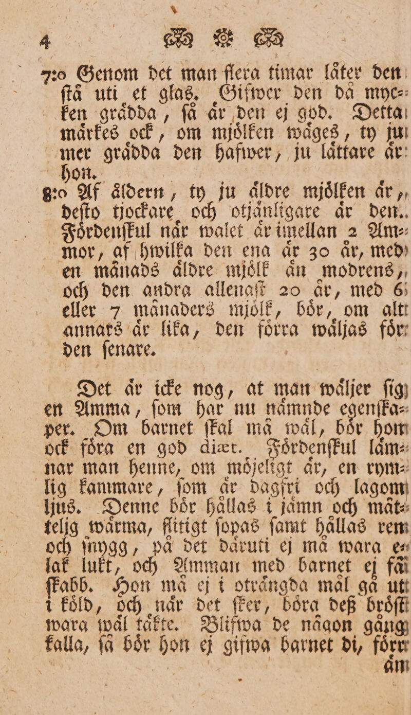 4 e R AR 70 Genom det man flera timar låter den frå uti et glas. Giſwer den da myc⸗ ken graͤdda, få ar den ej god. Detta maͤrkes ock, om mjoͤlken waͤges, ty jul 2 mer graͤdda den hafwer, ju laͤttare aͤr hon. f å 8·0 Af åldern , ty ju Äldre mjölken aär,, deſto tjockare och otjaͤnligare är den. Foͤrdenſkul når walet aͤr imellan 2 Anv: mor, af hwilka den ena år 30 år, med) en månads äldre mjoͤlk aͤn modrens, och den andra allengſt 20 ar, med 6 eller 7 månaders mjoͤlk, bör, om alt annars aͤr lika, den förra waͤljas för: den ſenare. 6 | Det aͤr icke nog, at man waͤljer fig) en Amma, ſom har nu naͤmnde 79 per. Om barnet ſkal mä mål, bör hon ock föra en god dier. Foͤrdenſkul laͤm⸗ nar man henne, om möjeligt ar, en rym⸗ lig kammare, fom ar dagfri och lagom ljus. Denne bör haͤllas i jämn och måt: telig waͤrma, flitigt ſopas ſamt hallas rem och ſuygg, paͤ det daͤruti ej ma warg ex lak lukt, och Amman med barnet ej fö ſkabb. Hon Må ej i otraͤngda mal gå utt i koͤld, och når det fler, böra def broͤſtt wara mål kaͤkte. Blifwa de någon gång falla, få bör hon ej gifwa barnet di, före: 8 e aͤm