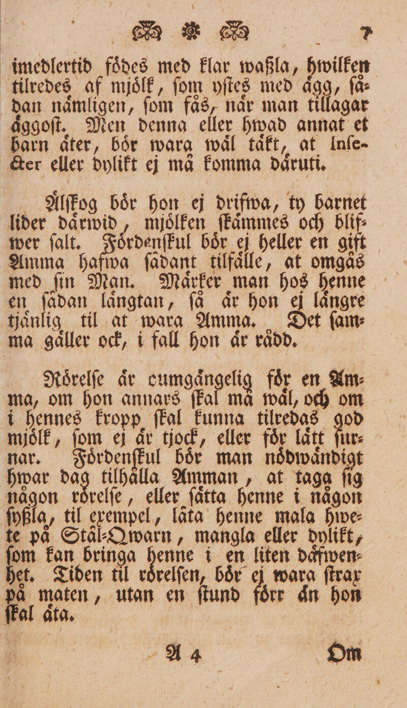 imedlertid foͤdes med klar waßla, hwilken tilredes af mjoͤlk, fom yſtes med aͤgg, får dan naͤmligen, ſom faͤs, naͤr man tillagar aͤggoſt. Men denna eller hwad annat et barn åter, Bör wara waͤl taͤkt, at Infe- er eller dylikt ej må komma daͤruti. Alſtog bör hon ej drifwa, ty barnet lider daͤrwid, mjölken ſkaͤmmes och blif⸗ wer ſalt. Foͤrdenſkul bör ej heller en gift Ammg hafwa ſädant tilfaͤlle, at omgås med ſin Man. Maͤrker man hos henne en ſadan längtan, få är hon ej längre tjänlig til at wara Amma. Det fame ma gaͤller ock, i fall hon aͤr raͤdd. Naoͤrelſe är cumgängelg foͤr en Am⸗ ma, om hon annars ſkal må mål, och oem i hennes kropp ſkal funna tilredas god mjoͤlk, fom ej ar tjock, eller för lätt ſur⸗ nar. Foͤrdenſkul boͤr man noͤdwaͤndigt hwar ag tilhaͤlla Amman, at taga ſig någon roͤrelſe, eller ſaͤtta henne i någon ſyßla, til exempel, låta henne mala Hive te på Stal⸗Qwarn, mangla eller dylikt, Kn fan bringa henne i en liten daͤfwen⸗ jet, Tiden til roͤrelſen, bår ej wara firar på maten, utan em ſtund förr aͤn hon e ſkal aͤta.