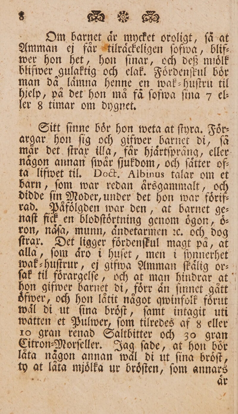 Om barnet år mycket oroligt, få-at wer hon het, hon ſinar, och deß midlk blifwer gulaktig och elak. Foͤrdenſkul bör man då lämna henne en wak⸗huſtru til jelp, på det hon må få ſofwa fina 7 ec ler 8 timar om dygnet. . Sitt ſinne bör hon weta at ſtyra. Foͤr⸗ argar hon fig och gifwer barnet di, få någon annan ſwaͤr ſjukdom, och ſaͤtter of— ta lifwet til. Doct. Albinus talar om et barn, ſom war redan aͤrsgammalt, 10 didde fin Moder, under det hon war foͤrif— rad. Paͤfoͤlgden war den, at barnet ge⸗ naſt fick en blodſtoͤrtning genom oͤgon, oͤ⸗ ron, naͤſa, Munn, aͤndetarmen ꝛc. och dog firar. Det ligger foͤrdenſkul magt pa, at alla, ſom aͤro i huſet, men i ſynnerhet on gifwer barnet di, förr än ſinnet gått fwer, och hon låtit något qwinfolk förut wäl di ut ſina broͤſt, ſamt intagit uti 10 gran renad Saltbitter och 30 gran låta någon annan wal di ut ſina broͤſt, ty at lata mjoͤlka ur broͤſten, fom annars N 3 ar /