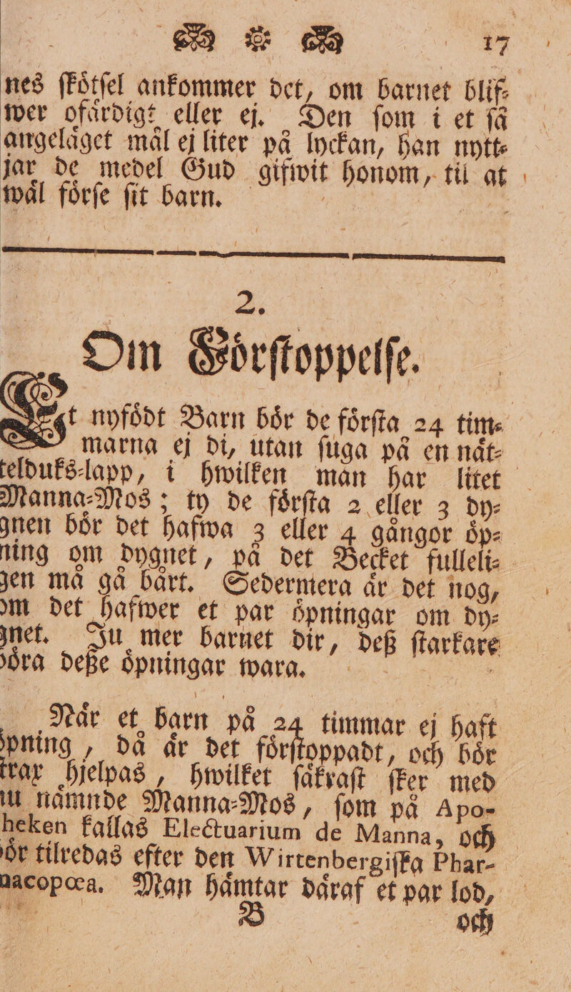 angeläget mål ej liter på lyckan, han nytt jar de medel Gud gifwit honom, til at tvål förfe fit barn. Fy Nor 56—— AN ERE ARE RR „Om Goͤrſtoppeſſe. marna ej di, utan fuga på en naͤt⸗ Manna⸗Mos; ty de foͤrſta 2 eller 3 dy⸗ nen bör det hafwa 3 eller 4 gaͤngor oͤp⸗ Ning om dygnet, på det Becket fulleli⸗ zen ma ga bart. Sedermera aͤr det nog, om det hafwer et par öͤpningar om dy: net. Ju mer barnet dir, def ſtarkare oͤra deße oͤpningar wara. ; : Naͤr et barn på 24 timmar ej Haft ipning , då är det för oppadt, och bör tar hjelpas, hwilket ſaͤkraſt ſker med u namude Manna⸗Mos, fom på Apo- heken kallas Electuarium de Manna, och —