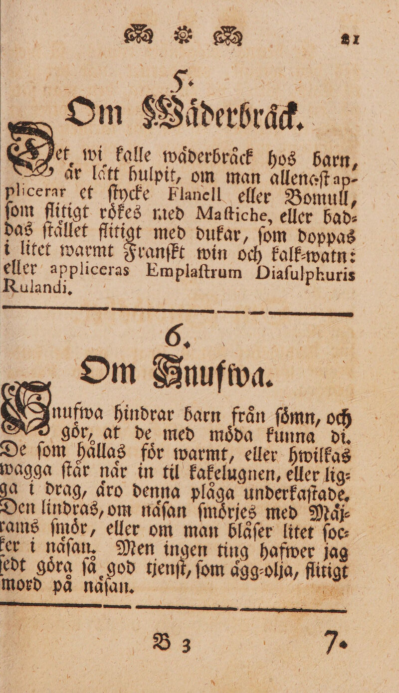 Om SSiderbrad, D. wi kalle waͤderbraͤck hos barn, l är lett hulpit, om man allenaſt ap- Plicerar et ſtycke Flanell eller Bomull, fom flitigt. roͤkes med Maſtiche, eller bad⸗ das ſtaͤllet flitigt med dukar, fom doppas i litet warmt Franſkt win och kalk⸗watn: eller appliceras Emplaſtrum Diaſulphuris Rulandi. | Om Anufwa. 5 05 ue hindrar barn från ſoͤmn, och gor, at de med moͤda funna di. De ſom haͤllas foͤr warmt, eller hwilkas wagga ſtaͤr naͤr in til kakelugnen, eller lig⸗ i drag, äro denna plåga underkaſtade. Den lindras, om naͤſan ſmoͤrjes med Maͤj⸗ rams ſmör, eller om man bläͤſer litet foc: ker i naͤſan, Men ingen ting hafwer jag edt göra få god tient, fom aͤgg⸗ olja, flitigt mord på naͤſan. a RET VF