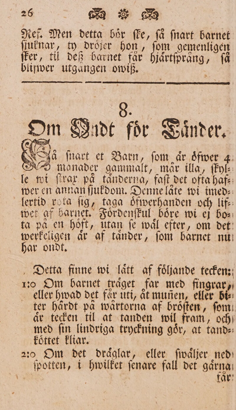 Ref. Men detta bör fe, få fnart barnet ſſuknar, ty dröjer hon, fom gemenligen ſter, til deß barnet får hjaͤrtſpraͤng, få bliſwer utgaͤngen owiß. 2 — — — à ſnart et Barn, fom är oͤfwer 4 Sure) manader gammalt, mar illa, ſkyl⸗ le wi firar på tänderna, faſt det ofta haf⸗ wer en annan ſjukdom. Denne låte wi imed⸗ lertid rota fig, taga oͤfwerhanden och lif⸗ wet af barnet. Fordenſkul boͤre wi ej bo⸗ ta pa en hoͤft, utan fe waͤl efter, om det werkeligen aͤr af taͤnder, ſom barnet nu har ondt. Detta finne wi Tätt af följande tecken: 110 Om barnet träget far med fingrar, eller hwad det faͤr utt, aͤt munen, eller bi: ter haͤrdt på waͤrtorna af broͤſten, fom: ar tecken til at tanden wil fram, och med ſin lindriga tryckning goͤr, at tand⸗ koͤttet kliar. iq 2:0. Om det draͤglar, eller ſwaͤljer ned ſpotten, i hwilket ſenare fall det gårna: | får: