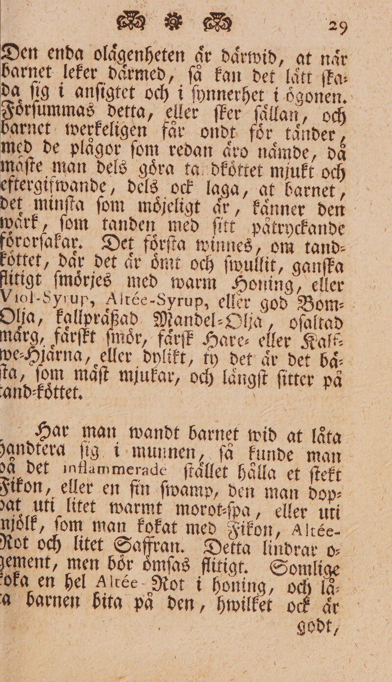 Den enda olaͤgenheten ar daͤrwid, gt når barnet leker därmed, få kan det lätt fa: da fig i anfigtet och i tynnerhet: i ögonen. oͤrſummas detta, eller ſker ſaͤllan, och arnet werkeligen får ondt för tänder, med de plågor fom redan äro naͤmde, daͤ maſte man dels goͤra ta dkoͤttet mjukt och eftergifwande, dels ock laga, at barnet, waͤrk, fom tanden med ſitt patryckande förorſakar. Det förſta winnes, om tand⸗ köttet, dar det är ömt och ſwullit, ganſka litigt ſmoͤrſes med warm Honing, eller Viol-Syrup, Altée-Syrup, eller god Bom⸗ Olja, kallpraͤßad Mandel⸗Ohſa, oſaltad märg, faͤrſtt ſmoͤr, fårfE Hare⸗ eller Kalk⸗ we⸗Hlarna, eller dylikt, ty det ar det ba ta, fom maͤſt mjukar, och laͤngſt ſitter på and⸗koͤttet. | 1 Har man wandt barnet wid at laͤta handtera fig. i munnen, få kunde man aa det inflammerade ſtället Hålla et ſtekt Fikon, eller en fin ſwamp, den man dop⸗ dat uti litet warmt morot⸗ſpa, eller uti njolk, fom man kokat med Fikon, Altée- Rot och litet Safran. Detta lindrar o⸗ gement, men bör oͤmſas flitigt. Somlige oka en hel Altée Rot i honing, och la a barnen bita på den, hwilket ock ar 5 | X ; | godt,