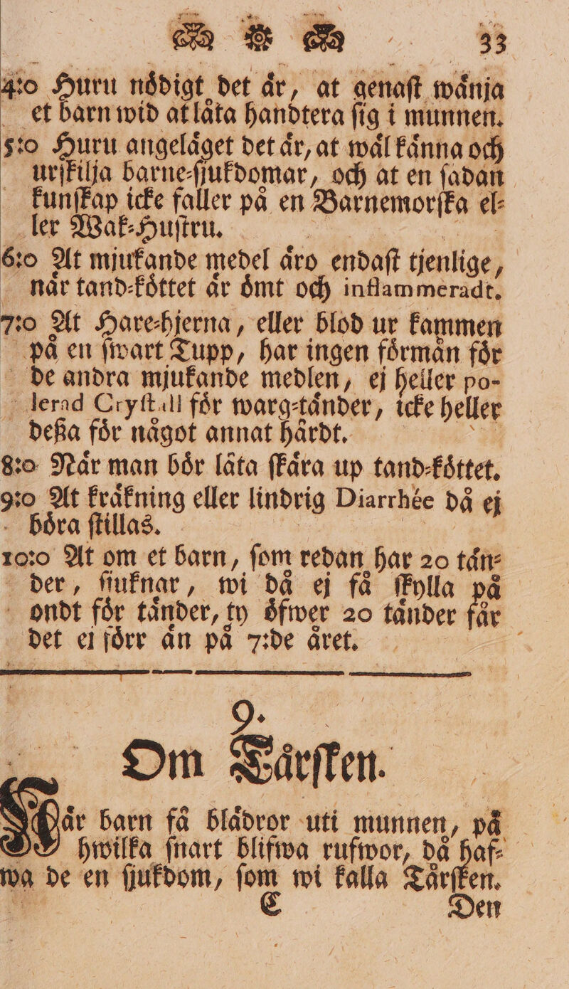 * en vän * W * S 33 40 Huru nådigt det år, at genaſt waͤnja et barn wid at laͤta handtera fig i munnen. 50 Huru angeläget det är, at waͤl kaͤnna och urſkilja barne⸗ſſukdomar, och at en ſadan kunſtap icke faller på en Barnemorſka el⸗ ler Wak⸗Huſtru. 6:0 At mjukande medel äro endaſt tjenlige, naͤr tand⸗koͤttet är oͤmt och intlammeradt. 7:0 At Hareihjerna, eller blod ur kammen paͤ en ſwart Tupp, har ingen förmån får de andra mjukande medlen, ej heller po- lerad Cryft.! för warg⸗taͤnder, icke heller deßa för något annat haͤrdt. . 20 Når man boͤr låta ſkaͤra up tand koͤttet. 920 At kraͤkning eller lindrig Diarrhoe då ej boͤra ſtillas. 10:0 At om et barn, fom redan har 20 taͤn⸗ der, ſiuknar, wi då ej få fMylla på ondt foͤr taͤnder, ty oͤfwer 20 tänder får det ei foͤrr An på 7zde aͤret. N 5 „ Om Taͤrſken. Har barn få blädror uti munnen, på O phwilka ſnart blifwa rufwor, då haf⸗ wa de en ſjukdom, 15 wi kalla Taͤr 85 * den 8