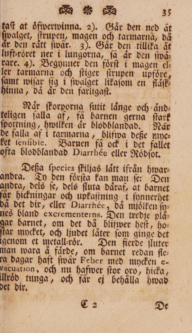 taſt at oͤfwerwinna. 2). Gaͤr den ned at ſwalget, krupen, magen och tarmarna, dä ir den rätt wär. 3). Gar den tillika åt luft⸗roͤret ner i lungorna, få är den fivå rare. 4). Begynner den förft i magen el⸗ ler tarmarng och ſtiger ſtrupen upföre, ſamt wiſar fig i ſwalget likaſom en flaͤſk⸗ hinna, då är den farligaſt. Naͤr ſkorporng ſutit långe och aͤnd⸗ teligen falla af, få barnen gerna ſtark ſpottning, hwilken är blodblandad. Naͤr de falla af i tarmarna, blifwa deße myc⸗ ket tenfible. Barnen få ock i det fallet ofta blodblandad Diarrhéc eller Roͤdſot. Diefßa ſpecies ſkiljas laͤtt ifrån hwar⸗ andra. Ty den foͤrſta kan man ſe: Den andra, dels fe, dels ſluta daͤraf, at barnet får hickningar och upkaſtning i ſynnerhet da det dir, eller Diarrhée, då mjölken fi nes bland excrementerga. Den tredje plä⸗ ar barnet, om det då blifwer heſt, ho tar mycket, och ljudet låter fom ginge det igenom et metall'roͤr. Den fierde fluter man wara ä färde, om barnet redan fle⸗ a dagar haft ſwaͤr Feber med mycken e- vacuation, och nu hafwer ſtor oro, hicka, väg? tunga, och får ej behålla Hwad C2 De