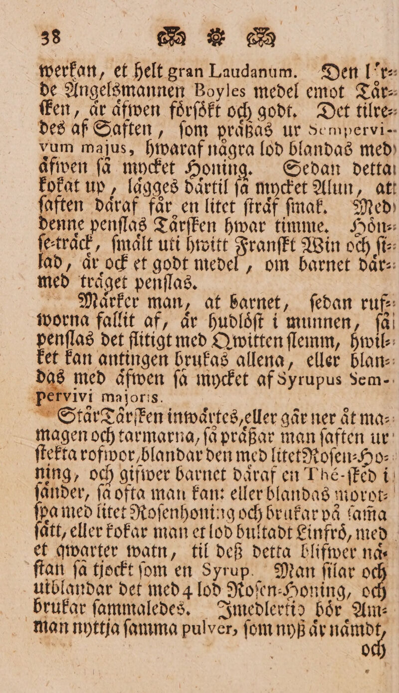 werkan, et Helt gran Laudanum. Den Lor⸗ de Angelsmannen Boyles medel emot Taͤr⸗ ken, är aͤwen foͤrſoͤkt och godt. Det tilre⸗ des af Saften, fom praͤßas ur Sempervi— vum majus, hwaraf några lod blandas med) aͤfwen få mycket Honing. Sedan detta kokat up, laͤgges daͤrtil fa Mycket Alun, att ſaften daͤraf får en litet ſtraͤf ſmak. Med denne penſlas Taͤrſfken hwar timme. Hoͤn⸗ ſe track, ſmaͤlt uti hwitt Franſkt Win och ft: lad, är ock et godt medel, om barnet daͤr⸗ med träget penſlaͤs. f Marker man, at barnet, ſedan ruf⸗ worna fallit af, är hudloͤſt i munnen, få! penſlas det flitigt med O mitten ſlemm, hwil⸗ tet kan antingen brukas allena, eller blan⸗ 5 ED aͤfwen få mycket af Syrupus Sem-: Pervivi majoris. Sctaͤr Taͤrſken inwaͤrtes, eller går ner aͤt ma⸗ magen och tarmarna, få praͤßar man ſaften ur ſtekta rofwor blandar den med litetRoſen⸗Ho⸗ ning, och gifwer barnet daͤraf en Ihe: ſked i ſaͤnder, få ofta man kan: eller blandas morot⸗ ſpa med litet Roſenhoning och brukar vå ama fått, eller kokar man et lod bultadt Linfroͤ, med et qwarter watn, til deß detta blifwer näs ſtan ſa tjockt ſom en Syrup. Man ſilar och utblandar det med 4 lod Roſen⸗Honing, och brukar ſammaledes. Imedlertid bör Am: man nyttja ſamma pulver, ſom nyß aͤr naͤmdt oc 5 0