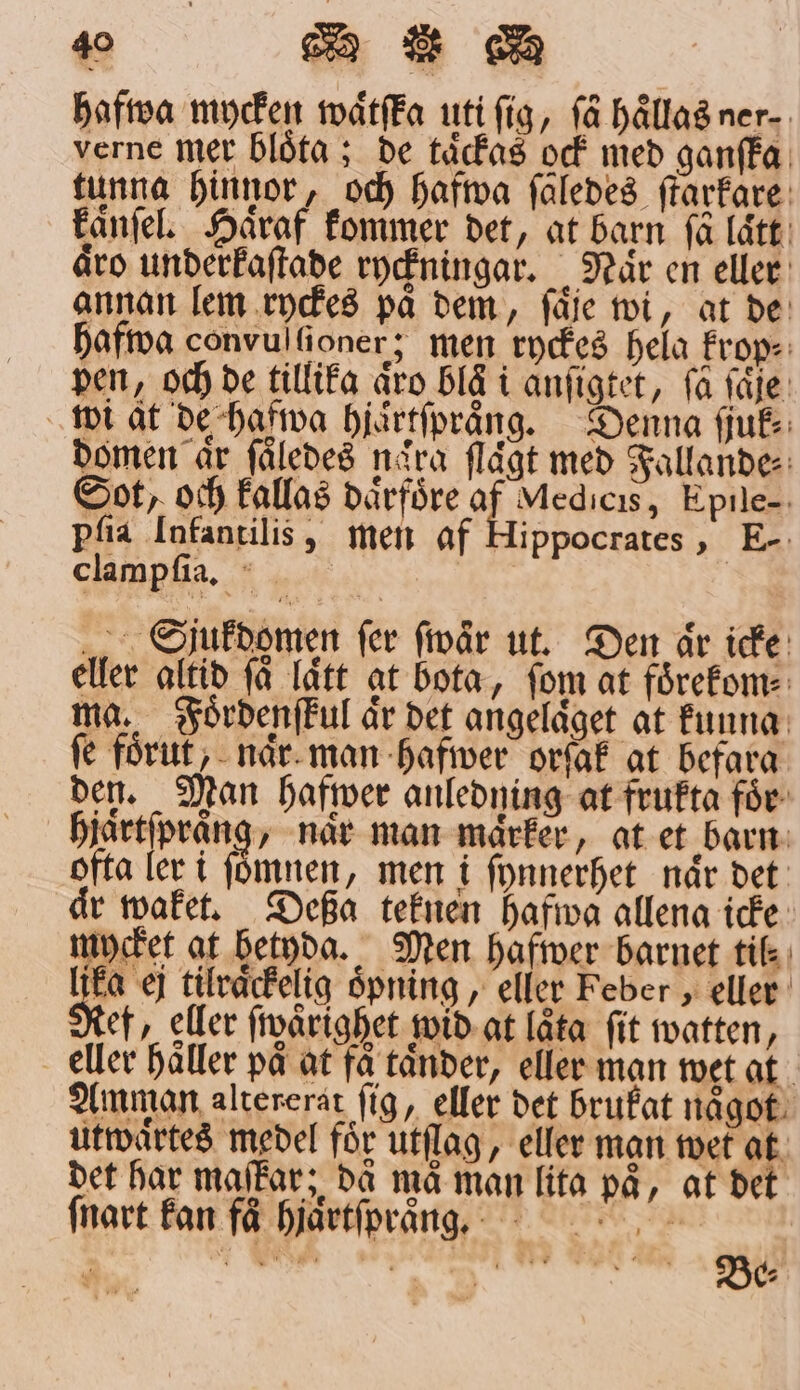 hafwa mycken waͤtſta uti ſig, ſaͤ haͤllas ner⸗ verne mer blöta ; de taͤckas ock med ganſka tunna hinnor, och hafwa ſäledes ſtarkare kanſel. Håraf kommer det, at barn få lätt: äro underkaſtade ryckningar. När en eller annan lem ryckes på dem, ſaͤje wi, at de hafwa convul lioner; men ryckes hela krop⸗ pen, och de tillika äro blå i anſigtet, få ſaͤſe wi at de hafwa hjaͤrtſpraͤng. Denna ſjuk⸗ domen år ſaͤledes naͤra ſlaͤgt med Fallande: Sot, och kallas daͤrfoͤre af Medicis, Epile- pſia Infantilis, men af Hippocrates, E- clampſia. äre. „ Sjukdomen fer fivår ut. Den är icke eller altid få Tätt at bota, fom at foͤrekom⸗ ma. Foͤrdenſkul är det angeldget at kunng fe förut ;- når. man hafwer orſak at befara den. Man hafiwer anledning at frukta för hjaͤrtſpraͤng, när man maͤrker, at et barn ofta ler i ſoͤmnen, men i ſynnerhet når det aͤr waket. Deßa teknen hafwa allena icke mycket at betyda. Men hafwer barnet til 91 ej tilraͤckelig oͤpning, eller Feber, eller Ref, eller ſwaͤrighet wid at låta fit watten, e eller haͤller på at få tänder, eller man wet at Amman altererat ſig, eller det brukat naͤgot utwaͤrtes medel för utſlag, eller man wet at det har maſkar; då må man lita på, at det ſnart kan faͤVhjaͤrtſpraͤng.