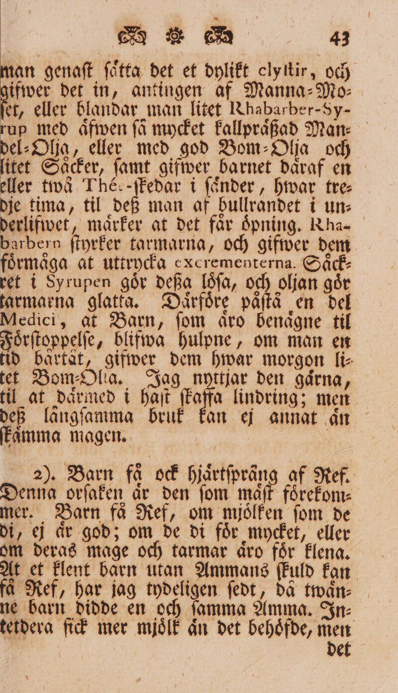 nan genaſt ſoͤtta det et dylikt clyttir, och ifwer det in, antingen af Manna⸗Mo⸗ er, eller blandar man litet Rhabarber-Sy- up med aͤfwen få mycket kallpraͤßad Man: el⸗Olja, eller med god Bom⸗Olja och itet Saͤcker, ſamt gifwer barnet daͤraf en eller två Théc-ſkedar i ſaͤnder, hwar tre⸗ dje tima, til def man af bullrandet i un: erlifwet, maͤrker at det får oͤpning. Rhas barbern ſtyrker tarmarna, och gifwer dem förmåga at uttrycka excrementerna. Saͤck⸗ ret i Syrupen gör deßa loͤſa, och oljan går tarmarna glatta. Daäͤrfoͤre paͤſtä en del Medici, at Barn, ſom aͤro benaͤgne til Foͤrſtoppelſe, blifwa hulpne, om man en tid bärtät, gifwer dem hwar morgon li⸗ tet Bom⸗Olta. Jag nyttjar den gaͤrna, def längſamma bruk kan ej annat an ſkaͤmma magen. 2). Barn få ock hjaͤrtſpräng af Ref. Denna orſaken är den fom maͤſt förekom mer. Barn fä Ref, om mjoͤlken ſom de di, ej aͤr god; om de di foͤr mycket, eller om deras mage och tarmar aͤro foͤr klena. At et klent barn utan Ammans ſkuld kan få Ref, har jag tydeligen ſedt, da twaͤn⸗ ne barn didde en och ſamma Amma. In⸗ tetdera fick mer mjoͤlk än det behoͤfde, men kd det