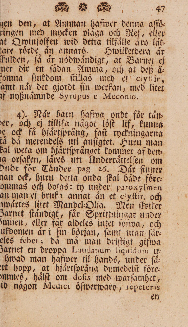 19 in den, at Amman hafwer denna affo⸗ N G ingen med mycken plåga och Ref, eller at Qwinfolken wid detta tilfaͤlle äro lät: are roͤrde ån annars. Hpwilketdera är ulden, få ar noͤdwaͤndigt, at Barnet ej er dir en ſädan Amma, och at def ä⸗ omna ſſukdom ſtillas med et ciytir, amt naͤr det gjordt ſin werkan, med litet if nyßnaͤmnde Syrupus e Meconio. 4). Naͤr barn hafwa ondt foͤr taͤn⸗ er, och ej tillika något loͤſt lif, funna 5 ock få hjaͤrtſpraͤng, faſt ryckningarna a da merendels uti anſigtet. Huru man Fal weta om hjaͤrtſpraͤnget kommer af den⸗ a orſaken, laͤres utt Underraͤttelſen om ndt för Taͤnder pag 26, Dar finner nan ock, Huru detta onda ſkal baͤde foͤre⸗ ommas och botas: ty under paroxylmen an man ej bruk annat an et cyſtir, och zwaͤrtes litet Mandel Olia. Men ſkriker Jarnet ſtaͤndigt, får Sprittningar under mnen, eller får aldeles intet ſofwa, och üͤkdomen ar i fin början, ſamt utan ſaͤr⸗ eles feber; då må man driſtigt gifwa Jarnet en droppa Laudanum ſiquidum u⸗ hwad man hafwer til hands, under få rt hopp, at hjaͤrtſpraͤng dymedelſt före: mmes, haͤlſt om doſis med warſamhet, id någon Medici öfwerwaro, repeteras | eh