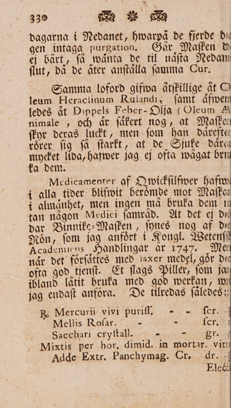 dagarna i Nedanet, hwarpä de fjerde Du gen intaga purgation. Går Maſken de ei bärt, få waͤnta de til naͤſta Nedam ſlut, då de åter anſtaͤlla ſamma Cur. Samma loford gifwa aͤtſtillige åt O leum Heraclinum Ruland, ſamt aͤfwen ledes aͤt Dippels Feber - Olja (Oleum A nimale , och är ſaͤkert nog, at Maſken ſkyr deras luckt, men fom han daͤreften roͤrer fig få frarft, at de Sjuke dära mycket lida, hafwer jag ej ofta wägat Den ka dem. Medicamenter af Qwickſilfwer hafwe i alla tider blifwit beroͤmde mot Maſkoen i almaͤnhet, men ingen mä bruka dem m tan någon Medici ſamräd. At det ej di dar Binnike⸗Maſken, ſynes nog af die Kön, fom jag anfört i Kongl. IBetenf' Acadenuens Handlingar ar 1747. Mee när det foͤrſaͤtkes med laxer medel, gör de ofta god tjenſt. Et ſlags Piller, fom ja ibland låtit bruka med god werkan, wi jag endaſt anföra. De tilredas ſaͤledes; Mercurii vivi puriſſ. — fer. Mellis Roſar.— e ſcr. Sacchari cryſtall. - gr. Mixtis per hor, dimid. in mortar. vit Adde Extr. Panchymag. Cr. dr. ; Elec och