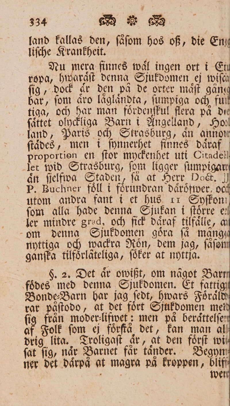 land kallas den, ſaͤſom hos of, die En liſche Krankheit. 55 | | Nu mera finnes mål ingen ort i Ei ropa, hivaraft denna Sjukdomen ej wife ſig, dock är den på de orter maͤſt gänge bar, fom aro laͤglaͤndta, ſumpiga och fur tiga, och har man foͤrdenſkul flera på de ſaͤttet olyckligg Barn i Angelland, Hohl land, Paris och Strasburg, än annon ſtaͤdes, men i ſynnerhet finnes daͤraf proportien en ſtor myckenhet uti Citadel! jet wid Strasburg, fom ligger fumpigar aͤn fielfiva Staden, få at Herr Dot. I P. Buchner föll i förundran dårdtrer, oc utom andra fant i et hus ii Syffom fom alla hade denna Sjukan i ſtoͤrre e ler mindre grad, och fick daͤraf tilfaͤlle, m om denna Sjukdomen göra få mång nyttiga och wackra Roͤn, dem jag, ſaͤſon ganſka tilfoͤrlateliga, ſoͤker at nyttja. F. 2. Det är owißt, om något Barr foͤdes med denna Sjukdomen. Et fattig Bonde⸗Barn har jag ſedt, hwars Foͤraͤld rar paͤſtodo, at det fört Sjukdomen mei fig från moder⸗lifwet: men på beraͤttelſe⸗ af Folk fom ej förftå det, kan man al drig lita. Troligaſt år, at den foͤrſt wi fat fig, når Barnet får taͤnder. Begym ner det därpå at magra på kroppen, bliff JIA wel | i