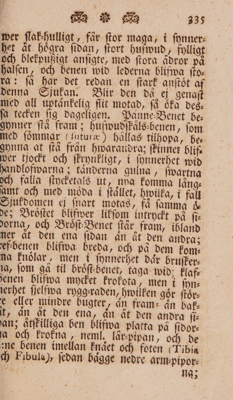 het ät högra ſidan, ſtort huſwud, fylligt och blekpußigt anſigte, med ſtora ådror på halſen, och benen wid lederna blifwa ſto⸗ ra: få har det redan en ſtark anſtoͤt af denna Sjukan. Blir den då ej genaſt med all uptaͤnkelig flit motad, få åka des⸗ fa tecken fig dageligen. Panne⸗Benet de gynner ſtaͤ fram; ufwudſkäls⸗benen, fom med ſoͤmmar (ſaturæ) haͤllas tilhopa, bes. gynna at frå fran hwarandraz ſkinnet blif⸗ wer tjockt och ſkrynkligt, i ſynnerhet wid handlofwarna; tänderna gulna, ſwartna och) falla ſtycketals ut, nna komma lång: amt och med moͤda i ſtaͤllet, hwilka, i fall Sjukdomen ej ſnart motas, få ſamma &amp; de; Broͤſtet blifwer likſom intryckt på fi dorna, och Broͤſt⸗Benet ſtär fram, ibland ner at den ena ſidan an åt den andra; ef⸗benen blifwa. breda, och på dem kom⸗ na knoͤlar, men i ſynnerhet dar bruſker⸗ ja, fom gå til broͤſt⸗benet, taga wid; klaf⸗ enen blifwa mycket krokota, men i ſyn⸗ ierhet ſielfwa rygg⸗raden, hwilken gör för e eller mindre buͤgter, än fram⸗ an bak⸗ ant; atſkilliga ben blifwa platta på ſidor⸗ ja och krokna, neml. lär⸗pipan, och de zue benen imellan knaͤet och foten (Tibia ch Fibula), ſedan baͤgge nedre arm⸗pipor⸗ vi ; | ; na;