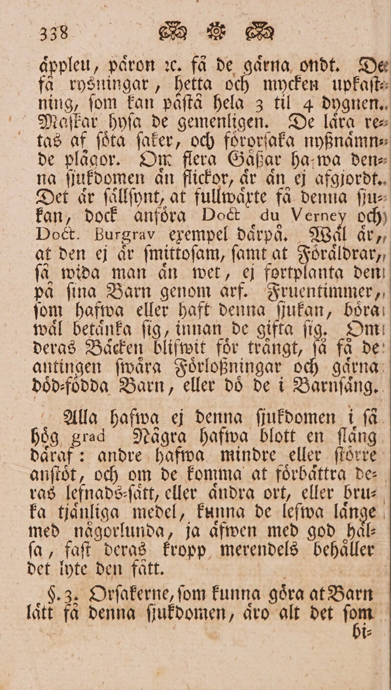 äpplet, paͤron ꝛc. få de gaͤrna ondt. Dec få rysningar , Hetta och mycken upkaſt⸗ ning, fom kan påfta hela 3 til 4 dygnen. ; taſkar hyſa de gemenligen. De lära re⸗ tas af ſoͤta ſaker, och foͤrorſaka nyßnaͤmn⸗ de plågor. Om flera Gäßar ha wa den⸗ na ſiukdomen an flickor, är än ej afgjordt. Det är ſaͤllſynt, at fullwaͤrte få denna ſju⸗ kan, dock anföra Doct qu Verney och) Doct. Burgrav exempel daͤrpaͤ. Waͤl aͤr,, at den ej är ſmittoſam, ſamt at Foͤraͤldrar,, få wida man ån wet, ej fortplanta den på fina Barn genom arf. Fruentimmer, fom hafwa eller haft denna ſjukan, böra: waͤl betänka fig, innan de gifta fig. Om deras Baͤcken blifwit för trångt, få få de antingen ſwaͤra Foͤrloßningar och gaͤrna doͤd⸗foͤdda Barn, eller doͤ de i Barnſaͤng. Alla hafwa ej denna ſjukdomen i få. hoͤg grad Nägra hafwa blott en flaͤng daͤraf: andre hafwa mindre eller ſtoͤrre anſtoͤt, och om de komma at förbättra de⸗ ras lefnads⸗ſaͤtt, eller aͤndra ort, eller bru⸗ ka tjaͤnliga medel, funna de leſwa länge med någorlunda, ja aͤfwen med god hal ſa, faſt deras kropp merendels behaͤller det lyte den faͤtt. ban 2 §. 3. Orſakerne, fom kunna goͤra at Barn laͤtt få denna ſjukdomen, aͤro alt det fen l t: