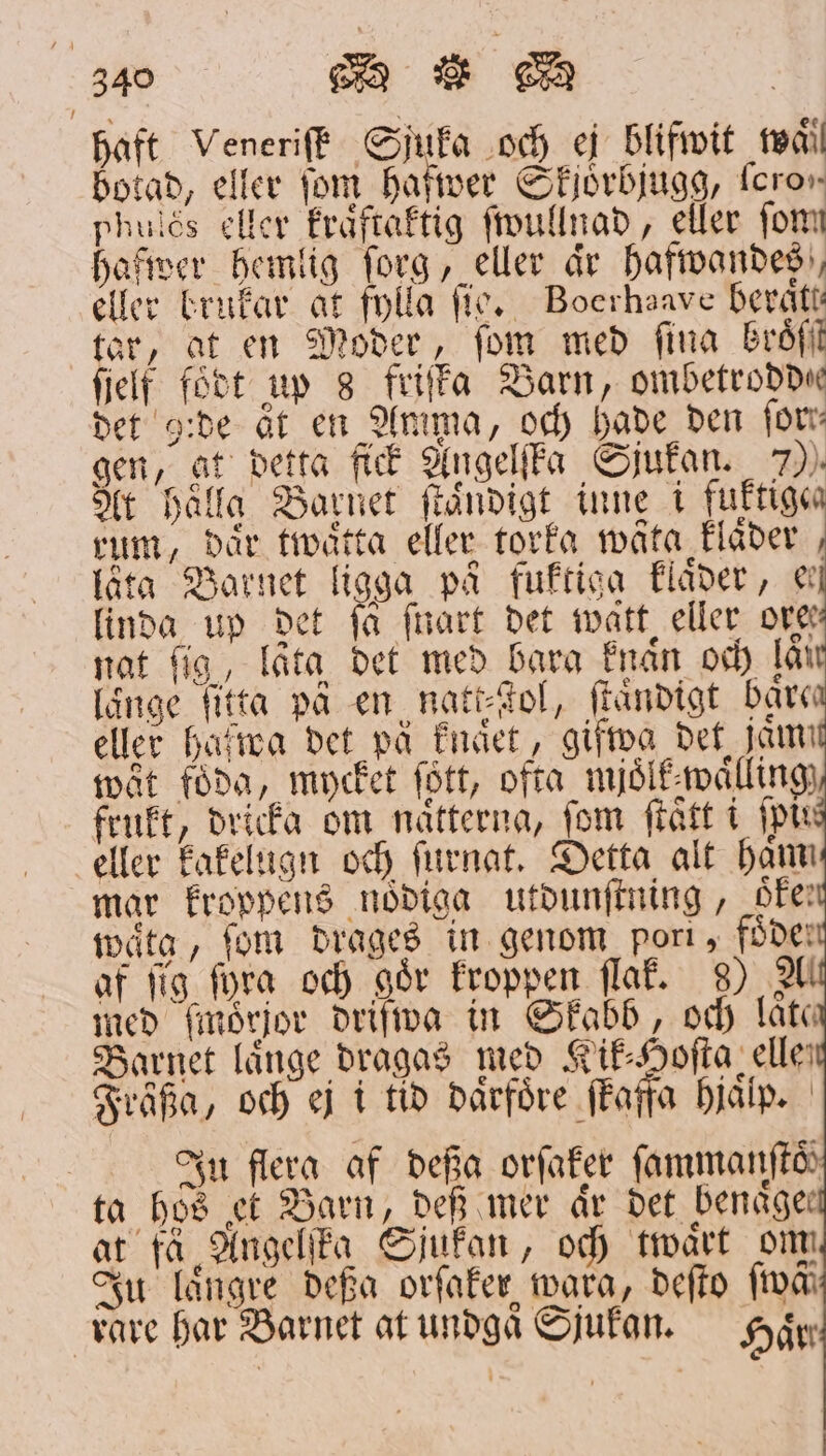 haft Veneriſk Sjuka och ej blifwit mil botad, eller fom hafwer Skjörbjugg, loro, Phulés eller kraͤftaktig ſwullnad, eller form hafwer hemlig ſorg, eller år hafwandes, eller brukar at fylla ſig. Boerhaave beraͤtt⸗ tar, at en Moder, ſom med fina broͤß ſielf födt up 8 friſka Barn, ombetrodde det ide ät en Amma, och hade den for gen, at detta fick Angelſka Sjukan. 700. At Hålla Barnet ſtaͤndigt inne i fuktiga rum, där twaͤtta eller torka wäta klaͤder låta Barnet ligga på fuktiga klaͤder, ee linda up det ſa frart det watt eller Ore nat ſig, lata det med bara knaͤn och lår länge fitta på en natt⸗ſtol, ſtaͤndigt bare eller hafwa det på knaͤet, gifwa det fam wät föda, mycket fött, ofta mjoͤlk waͤlling frukt, dricka om nätterna, fom ſtaͤtt i fp eller kakelugn och ſurnat. Detta alt ham mar kroppens nödiga utdunſtning, oke; waͤtg, fom drages in genom port, fode af fig fora och går kroppen ſlak. 8) A med ſmoͤrjor driſwa in Skabb, och låta Barnet långe dragas med Kik⸗Hoſta elle; Fräßa, och ej i tid därföre ſkaffa hjälp. | Ju flera af deßa orſaker fammanftd ta hs et Barn, def mer aͤr det benckge— at tå Angelſta Sjukan, och twaͤrt om Ju längre deßa orſaker wara, deſto ſwäf rare har Barnet at undgaͤSjukan. Hår